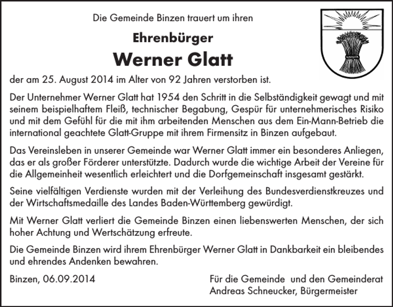 <p>Die Gemeinde Binzen trauert um ihren</p><p>Ehrenbürger</p><p>Werner Glatt<br />der am 25. August 2014 im Alter von 92 Jahren verstorben ist.<br />Der Unternehmer Werner Glatt hat 1954 den Schritt in die Selbständigkeit gewagt und mit<br />seinem beispielhaftem Fleiß, technischer Begabung, Gespür für unternehmerisches Risiko<br />und mit dem Gefühl für die mit ihm arbeitenden Menschen aus dem Ein-Mann-Betrieb die<br />international geachtete Glatt-Gruppe mit ihrem Firmensitz in Binzen aufgebaut.<br />Das Vereinsleben in unserer Gemeinde war Werner Glatt immer ein besonderes Anliegen,<br />das er als großer Förderer unterstützte. Dadurch wurde die wichtige Arbeit der Vereine für<br />die Allgemeinheit wesentlich erleichtert und die Dorfgemeinschaft insgesamt gestärkt.<br />Seine vielfältigen Verdienste wurden mit der Verleihung des Bundesverdienstkreuzes und<br />der Wirtschaftsmedaille des Landes Baden-Württemberg gewürdigt.<br />Mit Werner Glatt verliert die Gemeinde Binzen einen liebenswerten Menschen, der sich<br />hoher Achtung und Wertschätzung erfreute.<br />Die Gemeinde Binzen wird ihrem Ehrenbürger Werner Glatt in Dankbarkeit ein bleibendes<br />und ehrendes Andenken bewahren.<br />Binzen, 06.09.2014</p><p>Für die Gemeinde und den Gemeinderat<br />Andreas Schneucker, Bürgermeister</p>