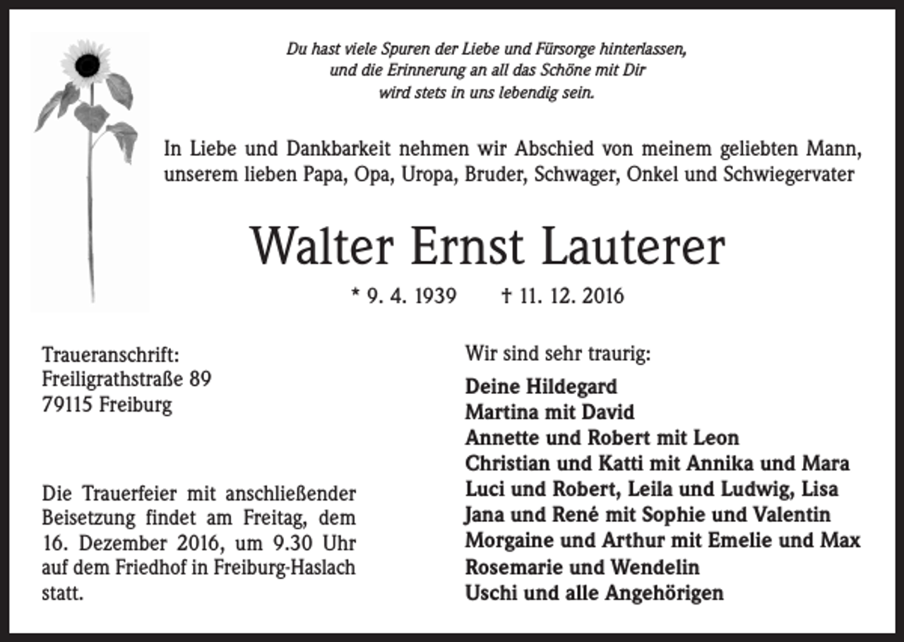 <p>Du hast viele Spuren der Liebe und Fürsorge hinterlassen,<br />und die Erinnerung an all das Schöne mit Dir<br />wird stets in uns lebendig sein.</p><p>In Liebe und Dankbarkeit nehmen wir Abschied von meinem geliebten Mann,<br />unserem lieben Papa, Opa, Uropa, Bruder, Schwager, Onkel und Schwiegervater</p><p>Walter Ernst Lauterer<br />* 9. 4. 1939 † 11. 12. 2016<br />Traueranschrift:<br />Freiligrathstraße 89<br />79115 Freiburg</p><p>Die Trauerfeier mit anschließender<br />Beisetzung findet am Freitag, dem<br />16. Dezember 2016, um 9.30 Uhr<br />auf dem Friedhof in Freiburg-Haslach<br />statt.</p><p>Wir sind sehr traurig:<br />Deine Hildegard<br />Martina mit David<br />Annette und Robert mit Leon<br />Christian und Katti mit Annika und Mara<br />Luci und Robert, Leila und Ludwig, Lisa<br />Jana und René mit Sophie und Valentin<br />Morgaine und Arthur mit Emelie und Max<br />Rosemarie und Wendelin<br />Uschi und alle Angehörigen</p>