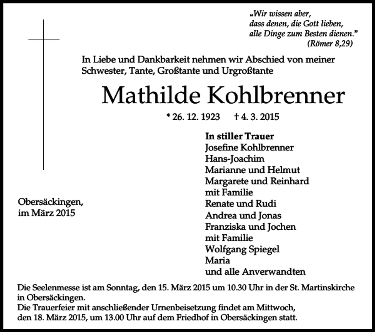 <p>pWir wissen aber,<br />dass denen, die Gott lieben,<br />alle Dinge zum Besten dienen.q<br />(Römer 8,29)</p><p>In Liebe und Dankbarkeit nehmen wir Abschied von meiner<br />Schwester, Tante, Großtante und Urgroßtante</p><p>Mathilde Kohlbrenner<br />* 26. 12. 1923</p><p>Obersäckingen,<br />im März 2015</p><p>† 4. 3. 2015</p><p>In stiller Trauer<br />Josefine Kohlbrenner<br />Hans-Joachim<br />Marianne und Helmut<br />Margarete und Reinhard<br />mit Familie<br />Renate und Rudi<br />Andrea und Jonas<br />Franziska und Jochen<br />mit Familie<br />Wolfgang Spiegel<br />Maria<br />und alle Anverwandten</p><p>Die Seelenmesse ist am Sonntag, den 15. März 2015 um 10.30 Uhr in der St. Martinskirche<br />in Obersäckingen.<br />Die Trauerfeier mit anschließender Urnenbeisetzung findet am Mittwoch,<br />den 18. März 2015, um 13.00 Uhr auf dem Friedhof in Obersäckingen statt.</p>
