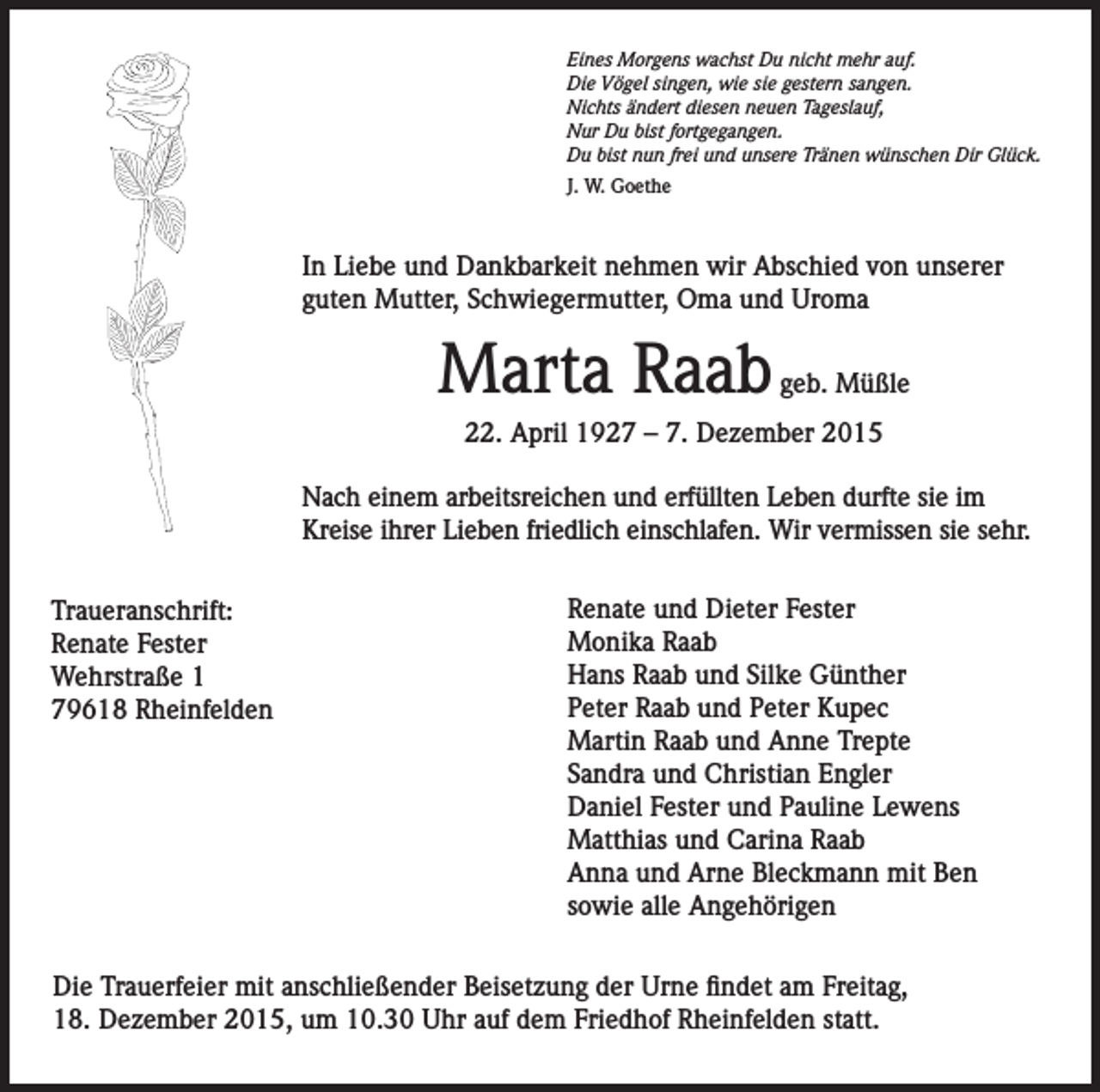<p>Eines Morgens wachst Du nicht mehr auf.<br />Die Vögel singen, wie sie gestern sangen.<br />Nichts ändert diesen neuen Tageslauf,<br />Nur Du bist fortgegangen.<br />Du bist nun frei und unsere Tränen wünschen Dir Glück.<br />J. W. Goethe</p><p>In Liebe und Dankbarkeit nehmen wir Abschied von unserer<br />guten Mutter, Schwiegermutter, Oma und Uroma</p><p>Marta Raab</p><p>geb. Müßle</p><p>22. April 1927 – 7. Dezember 2015<br />Nach einem arbeitsreichen und erfüllten Leben durfte sie im<br />Kreise ihrer Lieben friedlich einschlafen. Wir vermissen sie sehr.<br />Traueranschrift:<br />Renate Fester<br />Wehrstraße 1<br />79618 Rheinfelden</p><p>Renate und Dieter Fester<br />Monika Raab<br />Hans Raab und Silke Günther<br />Peter Raab und Peter Kupec<br />Martin Raab und Anne Trepte<br />Sandra und Christian Engler<br />Daniel Fester und Pauline Lewens<br />Matthias und Carina Raab<br />Anna und Arne Bleckmann mit Ben<br />sowie alle Angehörigen</p><p>Die Trauerfeier mit anschließender Beisetzung der Urne findet am Freitag,<br />18. Dezember 2015, um 10.30 Uhr auf dem Friedhof Rheinfelden statt.</p>