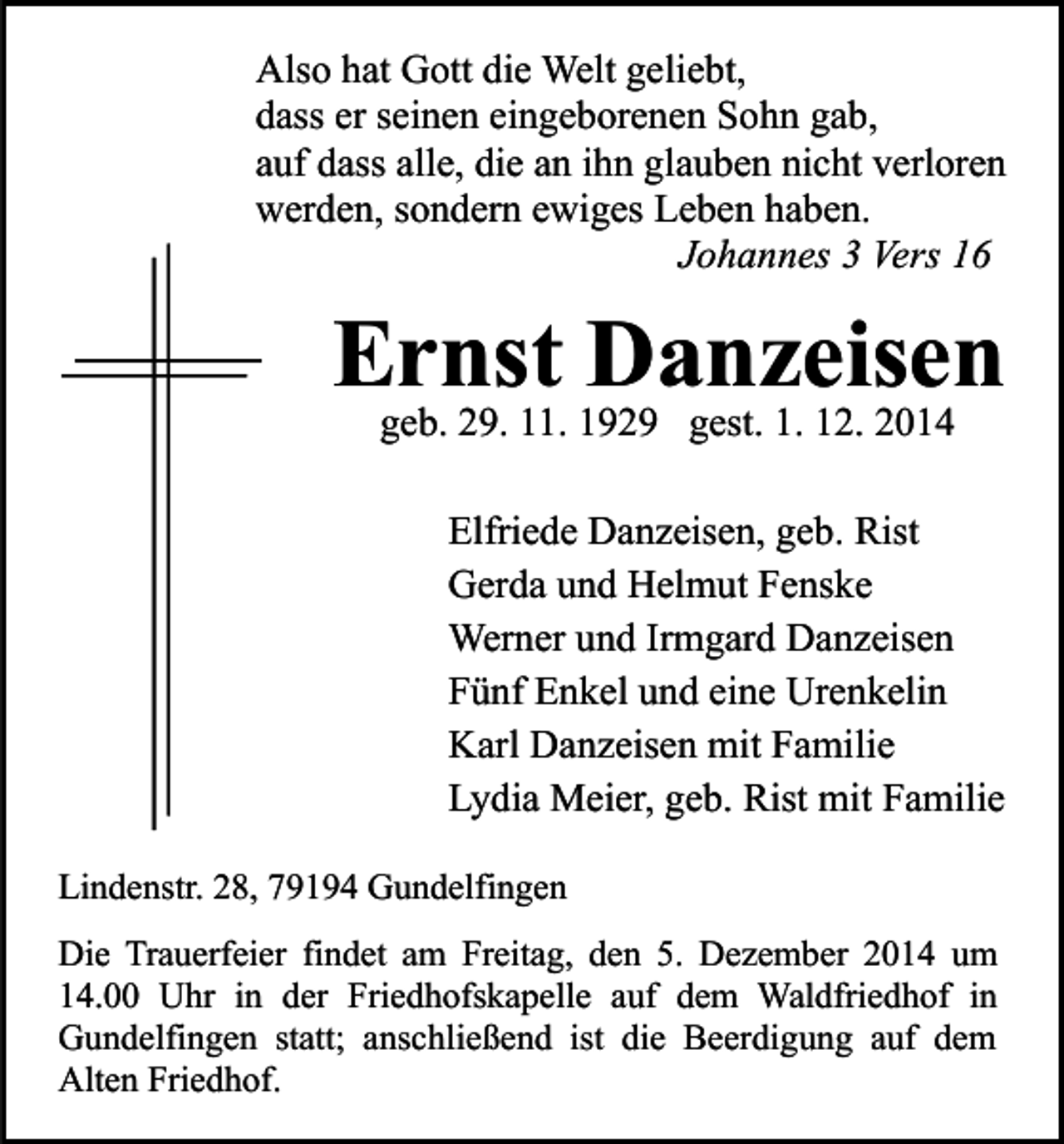 <p>Also hat Gott die Welt geliebt,<br />dass er seinen eingeborenen Sohn gab,<br />auf dass alle, die an ihn glauben nicht verloren<br />werden, sondern ewiges Leben haben.<br />Johannes 3 Vers 16</p><p>Ernst Danzeisen<br />geb. 29. 11. 1929 gest. 1. 12. 2014</p><p>Elfriede Danzeisen, geb. Rist<br />Gerda und Helmut Fenske<br />Werner und Irmgard Danzeisen<br />Fünf Enkel und eine Urenkelin<br />Karl Danzeisen mit Familie<br />Lydia Meier, geb. Rist mit Familie<br />Lindenstr. 28, 79194 Gundelfingen<br />Die Trauerfeier findet am Freitag, den 5. Dezember 2014 um<br />14.00 Uhr in der Friedhofskapelle auf dem Waldfriedhof in<br />Gundelfingen statt; anschließend ist die Beerdigung auf dem<br />Alten Friedhof.</p>