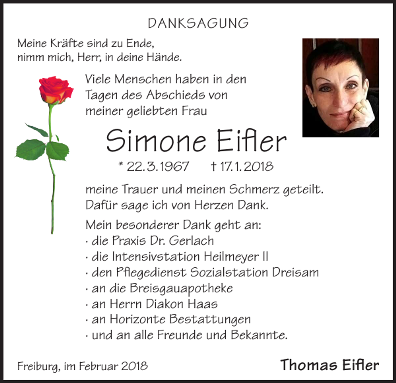 <p>DANKSAGUNG<br />Meine Kräfte sind zu Ende,<br />nimm mich, Herr, in deine Hände.</p><p>Viele Menschen haben in den<br />Tagen des Abschieds von<br />meiner geliebten Frau</p><p>Simone Eifler<br />* 22. 3. 1967 † 17. 1. 2018</p><p>meine Trauer und meinen Schmerz geteilt.<br />Dafür sage ich von Herzen Dank.<br />Mein besonderer Dank geht an:<br />· die Praxis Dr. Gerlach<br />· die Intensivstation Heilmeyer II<br />· den Pflegedienst Sozialstation Dreisam<br />· an die Breisgauapotheke<br />· an Herrn Diakon Haas<br />· an Horizonte Bestattungen<br />· und an alle Freunde und Bekannte.<br />Freiburg, im Februar 2018</p><p>Thomas Eifler</p>