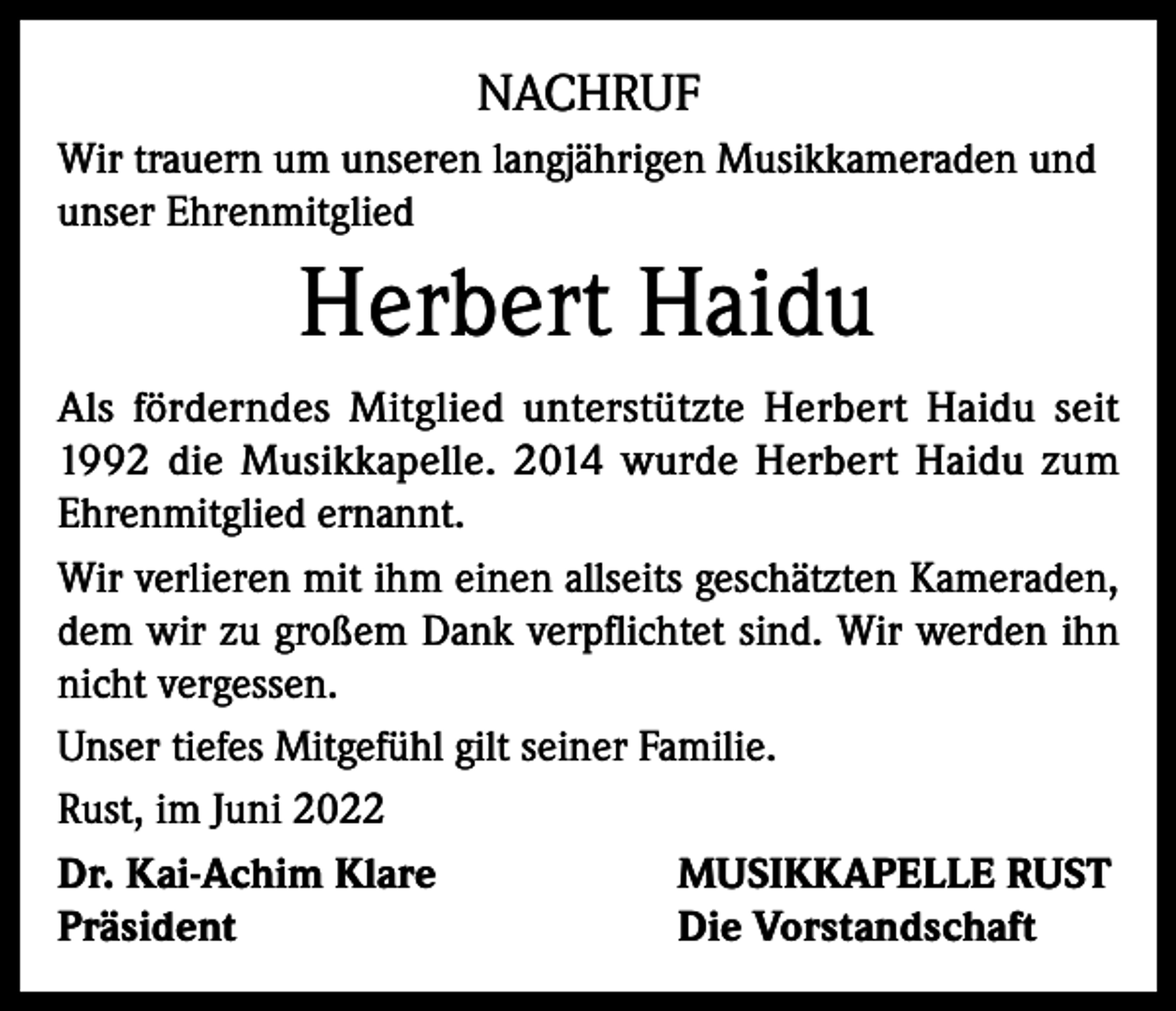 <p>NACHRUF<br />Wir trauern um unseren langjährigen Musikkameraden und<br />unser Ehrenmitglied</p><p>Herbert Haidu<br />Als förderndes Mitglied unterstützte Herbert Haidu seit<br />1992 die Musikkapelle. 2014 wurde Herbert Haidu zum<br />Ehrenmitglied ernannt.<br />Wir verlieren mit ihm einen allseits geschätzten Kameraden,<br />dem wir zu großem Dank verpflichtet sind. Wir werden ihn<br />nicht vergessen.<br />Unser tiefes Mitgefühl gilt seiner Familie.<br />Rust, im Juni 2022<br />Dr. Kai-Achim Klare<br />MUSIKKAPELLE RUST<br />Präsident<br />Die Vorstandschaft</p>