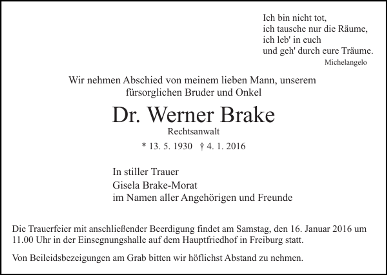 <p>Ich bin nicht tot,<br />ich tausche nur die Räume,<br />ich leb' in euch<br />und geh' durch eure Träume.<br />Michelangelo</p><p>Wir nehmen Abschied von meinem lieben Mann, unserem<br />fürsorglichen Bruder und Onkel</p><p>Dr. Werner Brake<br />Rechtsanwalt</p><p>* 13. 5. 1930 † 4. 1. 2016</p><p>In stiller Trauer<br />Gisela Brake-Morat<br />im Namen aller Angehörigen und Freunde<br />Die Trauerfeier mit anschließender Beerdigung findet am Samstag, den 16. Januar 2016 um<br />11.00 Uhr in der Einsegnungshalle auf dem Hauptfriedhof in Freiburg statt.<br />Von Beileidsbezeigungen am Grab bitten wir höflichst Abstand zu nehmen.</p>