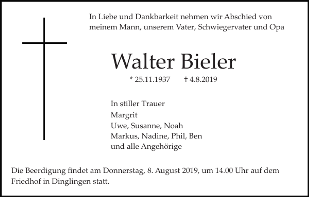 <p>In Liebe und Dankbarkeit nehmen wir Abschied von<br />meinem Mann, unserem Vater, Schwiegervater und Opa</p><p>Walter Bieler<br />* 25.11.1937</p><p>† 4.8.2019</p><p>In stiller Trauer<br />Margrit<br />Uwe, Susanne, Noah<br />Markus, Nadine, Phil, Ben<br />und alle Angehörige<br />Die Beerdigung ﬁndet am Donnerstag, 8. August 2019, um 14.00 Uhr auf dem<br />Friedhof in Dinglingen sta�.</p>