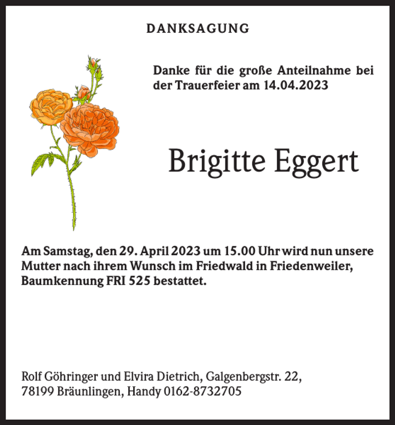 <p>DANKS AGU NG<br />Danke für die große Anteilnahme bei<br />der Trauerfeier am 14.04.2023</p><p>Brigitte Eggert<br />Am Samstag, den 29. April 2023 um 15.00 Uhr wird nun unsere<br />Mutter nach ihrem Wunsch im Friedwald in Friedenweiler,<br />Baumkennung FRI 525 bestattet.</p><p>Rolf Göhringer und Elvira Dietrich, Galgenbergstr. 22,<br />78199 Bräunlingen, Handy 0162-8732705</p>