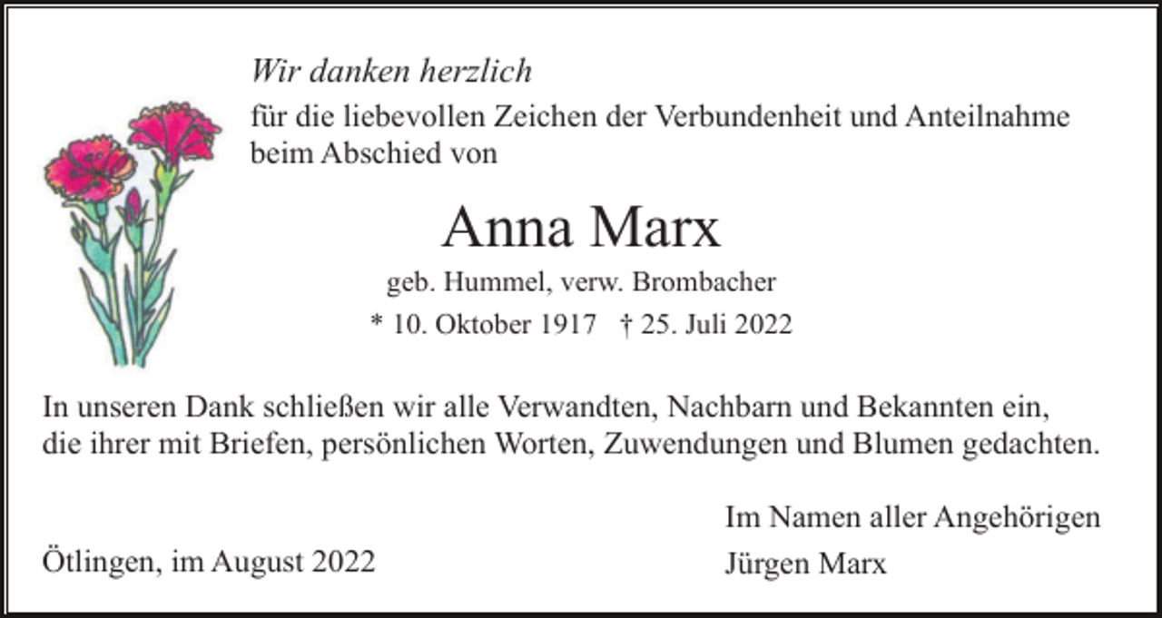 <p>Wir danken herzlich<br />für die liebevollen Zeichen der Verbundenheit und Anteilnahme<br />beim Abschied von</p><p>Anna Marx<br />geb. Hummel, verw. Brombacher<br />* 10. Oktober 1917 † 25. Juli 2022</p><p>In unseren Dank schließen wir alle Verwandten, Nachbarn und Bekannten ein,<br />die ihrer mit Briefen, persönlichen Worten, Zuwendungen und Blumen gedachten.</p><p>Ötlingen, im August 2022</p><p>Im Namen aller Angehörigen<br />Jürgen Marx</p>