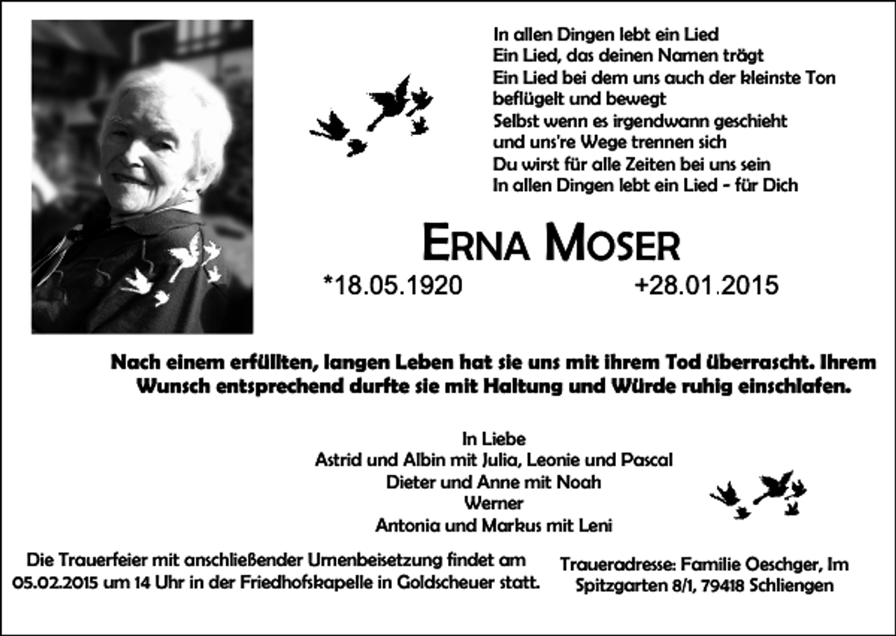 <p>n allen Dingen lebt ein Lied<br />Ein Lied, das deinen Namen trägt<br />Ein Lied bei dem uns auch der kleinste Ton<br />beflügelt und bewegt<br />Selbst wenn es irgendwann geschieht<br />und uns're Wege trennen sich<br />Du wirst für alle Zeiten bei uns sein<br />In allen Dingen lebt ein Lied ‐ für Dich</p><p>ERNA MOSER<br />Nach einem erfüllten, langen Leben hat sie uns mit ihrem Tod überrascht. Ihrem<br />Wunsch entsprechend durfte sie mit Haltung und Würde ruhig einschlafen.<br />In Liebe<br />Astrid und Albin mit Julia, Leonie und Pascal<br />Dieter und Anne mit Noah<br />Werner<br />Antonia und Markus mit Leni<br />Die Trauerfeier mit anschließender Urnenbeisetzung findet am<br />05.02.2015 um 14 Uhr in der Friedhofskapelle in Goldscheuer statt.</p><p>Traueradresse: Familie Oeschger, Im<br />Spitzgarten 8/1, 79418 Schliengen</p>