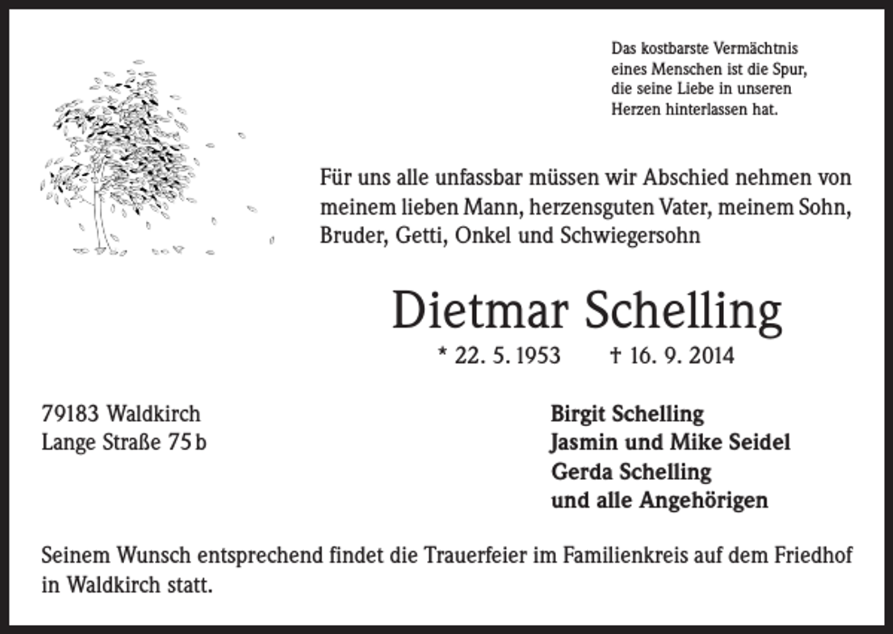 <p>Das kostbarste Vermächtnis<br />eines Menschen ist die Spur,<br />die seine Liebe in unseren<br />Herzen hinterlassen hat.</p><p>Für uns alle unfassbar müssen wir Abschied nehmen von<br />meinem lieben Mann, herzensguten Vater, meinem Sohn,<br />Bruder, Getti, Onkel und Schwiegersohn</p><p>Dietmar Schelling<br />* 22. 5. 1953 † 16. 9. 2014</p><p>79183 Waldkirch<br />Birgit Schelling<br />Lange Straße 75 b Jasmin und Mike Seidel<br />Gerda Schelling<br />und alle Angehörigen<br />Seinem Wunsch entsprechend findet die Trauerfeier im Familienkreis auf dem Friedhof<br />in Waldkirch statt.</p>