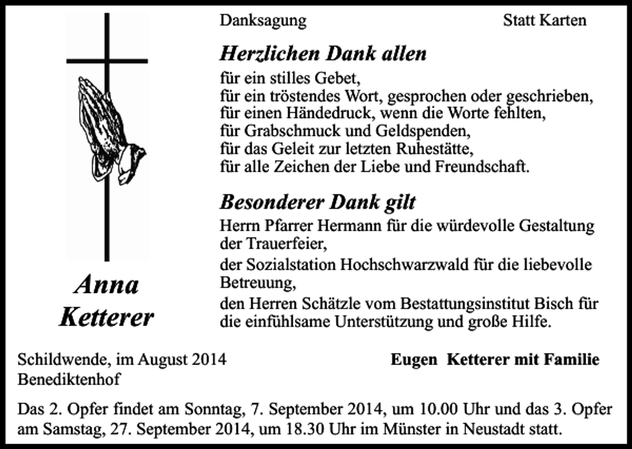 <p>Danksagung</p><p>Statt Karten</p><p>Herzlichen Dank allen</p><p>für ein stilles Gebet,<br />für ein tröstendes Wort, gesprochen oder geschrieben,<br />für einen Händedruck, wenn die Worte fehlten,<br />für Grabschmuck und Geldspenden,<br />für das Geleit zur letzten Ruhestätte,<br />für alle Zeichen der Liebe und Freundschaft.</p><p>Besonderer Dank gilt</p><p>Anna<br />Ketterer</p><p>Herrn Pfarrer Hermann für die würdevolle Gestaltung<br />der Trauerfeier,<br />der Sozialstation Hochschwarzwald für die liebevolle<br />Betreuung,<br />den Herren Schätzle vom Bestattungsinstitut Bisch für<br />die einfühlsame Unterstützung und große Hilfe.</p><p>Schildwende, im August 2014<br />Benediktenhof</p><p>Eugen Ketterer mit Familie</p><p>Das 2. Opfer findet am Sonntag, 7. September 2014, um 10.00 Uhr und das 3. Opfer<br />am Samstag, 27. September 2014, um 18.30 Uhr im Münster in Neustadt statt.</p>