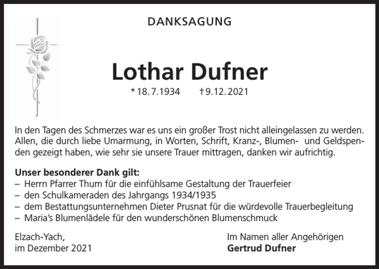 <p>DANKSAGUNG</p><p>Lothar Dufner<br />* 18. 7.1934 † 9.12. 2021</p><p>In den Tagen des Schmerzes war es uns ein großer Trost nicht alleingelassen zu werden.<br />Allen, die durch liebe Umarmung, in Worten, Schrift, Kranz-, Blumen- und Geldspenden gezeigt haben, wie sehr sie unsere Trauer mittragen, danken wir aufrichtig.<br />Unser besonderer Dank gilt:<br />– Herrn Pfarrer Thum für die einfühlsame Gestaltung der Trauerfeier<br />– den Schulkameraden des Jahrgangs 1934/1935<br />– dem Bestattungsunternehmen Dieter Prusnat für die würdevolle Trauerbegleitung<br />– Maria’s Blumenlädele für den wunderschönen Blumenschmuck<br />Elzach-Yach,<br />im Dezember 2021</p><p>Im Namen aller Angehörigen<br />Gertrud Dufner</p>