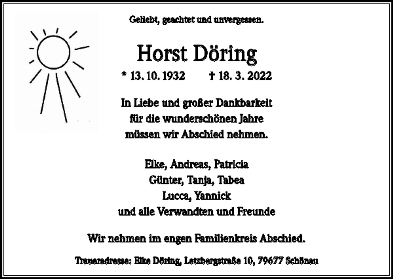 <p>Geliebt, geachtet und unvergessen.</p><p>Horst Döring<br />* 13. 10. 1932 † 18. 3. 2022<br />In Liebe und großer Dankbarkeit<br />für die wunderschönen Jahre<br />müssen wir Abschied nehmen.<br />Elke, Andreas, Patricia<br />Günter, Tanja, Tabea<br />Lucca, Yannick<br />und alle Verwandten und Freunde<br />Wir nehmen im engen Familienkreis Abschied.<br />Traueradresse: Elke Döring, Letzbergstraße 10, 79677 Schönau</p>