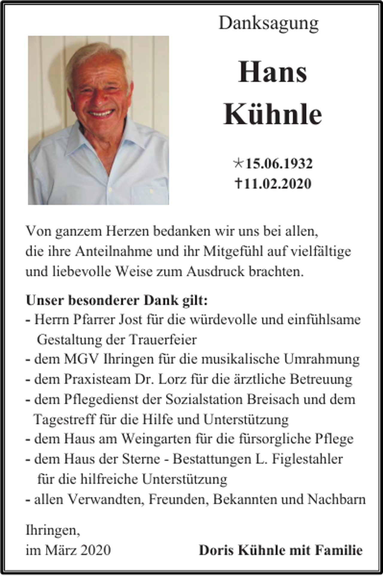 <p>Danksagung</p><p>Hans<br />Kühnle<br />15.06.1932<br />11.02.2020<br />Von ganzem Herzen bedanken wir uns bei allen,<br />die ihre Anteilnahme und ihr Mitgefühl auf vielfältige<br />und liebevolle Weise zum Ausdruck brachten.<br />Unser besonderer Dank gilt:<br />- Herrn Pfarrer Jost für die würdevolle und einfühlsame<br />Gestaltung der Trauerfeier<br />- dem MGV Ihringen für die musikalische Umrahmung<br />- dem Praxisteam Dr. Lorz für die ärztliche Betreuung<br />- dem Pflegedienst der Sozialstation Breisach und dem<br />Tagestreff für die Hilfe und Unterstützung<br />- dem Haus am Weingarten für die fürsorgliche Pflege<br />- dem Haus der Sterne - Bestattungen L. Figlestahler<br />für die hilfreiche Unterstützung<br />- allen Verwandten, Freunden, Bekannten und Nachbarn<br />Ihringen,<br />im März 2020</p><p>Doris Kühnle mit Familie</p>