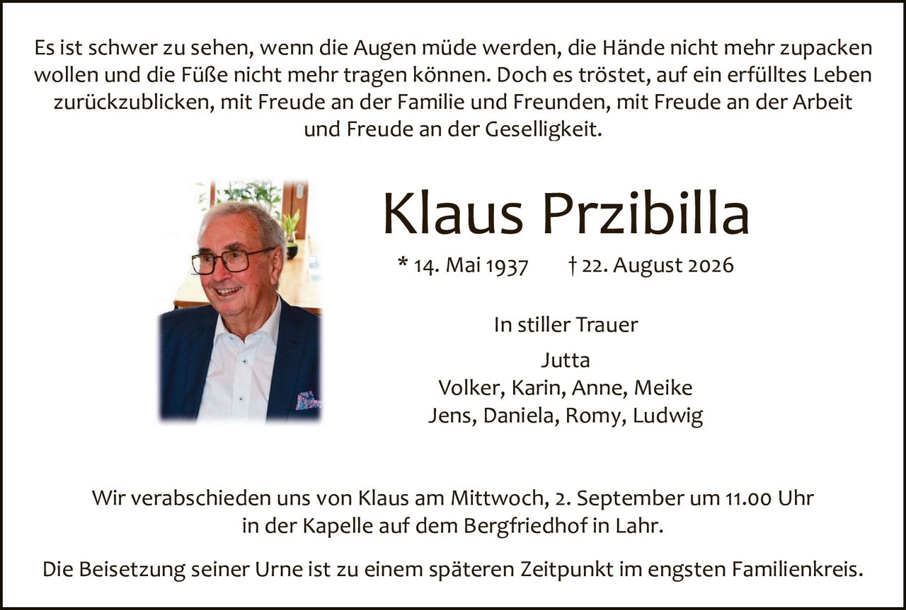 <p>Es ist schwer zu sehen, wenn die Augen müde werden, die Hände nicht mehr zupacken wollen und die Füße nicht mehr tragen können. Doch es tröstет, auf ein erfülltes Leben zurückzublicken, mit Freude an der Familie und Freunden, mit Freude an der Arbeit und Freude an der Geselligkeit.</p>

<p><strong>Klaus Przibilla</strong><br>* 14. Mai 1937 † 22. August 2026</p>

<p>In stiller Trauer<br>Jutta<br>Volker, Karin, Anne, Meike<br>Jens, Daniela, Romy, Ludwig</p>

<p>Wir verabschieden uns von Klaus am Mittwoch, 2. September um 11.00 Uhr in der Kapelle auf dem Bergfriedhof in Lahr.</p>

<p>Die Beisetzung seiner Urne ist zu einem späteren Zeitpunkt im engsten Familienkreis.</p>