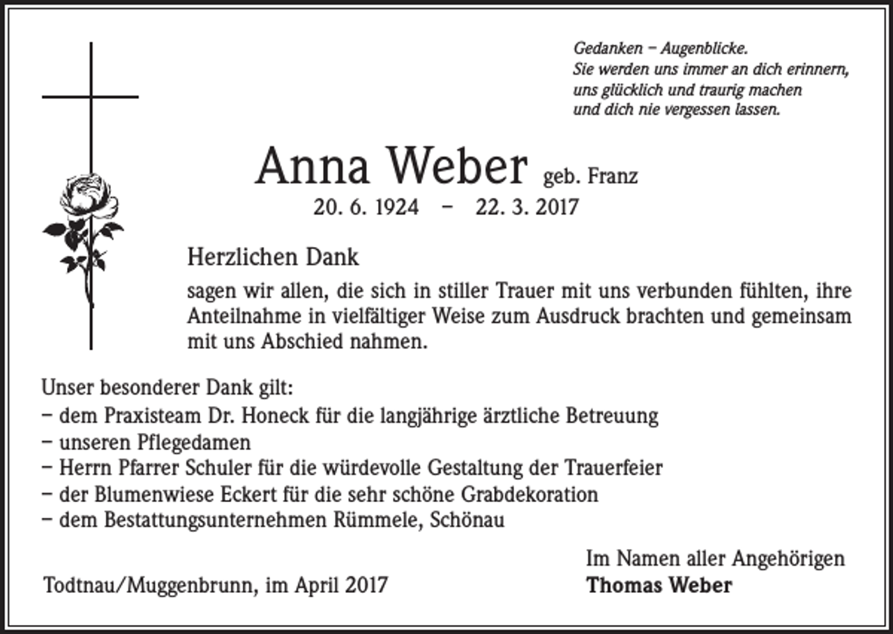 <p>Gedanken – Augenblicke.<br />Sie werden uns immer an dich erinnern,<br />uns glücklich und traurig machen<br />und dich nie vergessen lassen.</p><p>Anna Weber geb. Franz<br />20. 6. 1924 – 22. 3. 2017</p><p>Herzlichen Dank<br />sagen wir allen, die sich in stiller Trauer mit uns verbunden fühlten, ihre<br />Anteilnahme in vielfältiger Weise zum Ausdruck brachten und gemeinsam<br />mit uns Abschied nahmen.<br />Unser besonderer Dank gilt:<br />– dem Praxisteam Dr. Honeck für die langjährige ärztliche Betreuung<br />– unseren Pflegedamen<br />– Herrn Pfarrer Schuler für die würdevolle Gestaltung der Trauerfeier<br />– der Blumenwiese Eckert für die sehr schöne Grabdekoration<br />– dem Bestattungsunternehmen Rümmele, Schönau<br />Todtnau/Muggenbrunn, im April 2017</p><p>Im Namen aller Angehörigen<br />Thomas Weber</p>