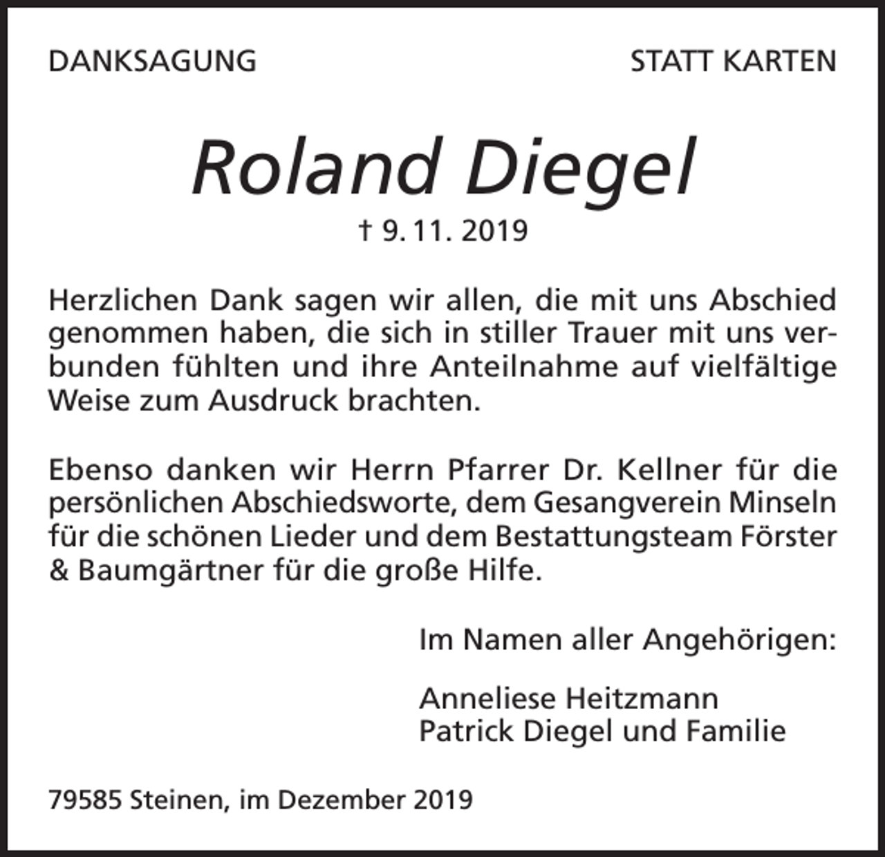 <p>DANKSAGUNG</p><p>STATT KARTEN</p><p>Roland Diegel<br />† 9. 11. 2019<br />Herzlichen Dank sagen wir allen, die mit uns Abschied<br />genommen haben, die sich in stiller Trauer mit uns verbunden fühlten und ihre Anteilnahme auf vielfältige<br />Weise zum Ausdruck brachten.<br />Ebenso danken wir Herrn Pfarrer Dr. Kellner für die<br />persönlichen Abschiedsworte, dem Gesangverein Minseln<br />für die schönen Lieder und dem Bestattungsteam Förster<br />&amp; Baumgärtner für die große Hilfe.<br />Im Namen aller Angehörigen:<br />Anneliese Heitzmann<br />Patrick Diegel und Familie<br />79585 Steinen, im Dezember 2019</p>