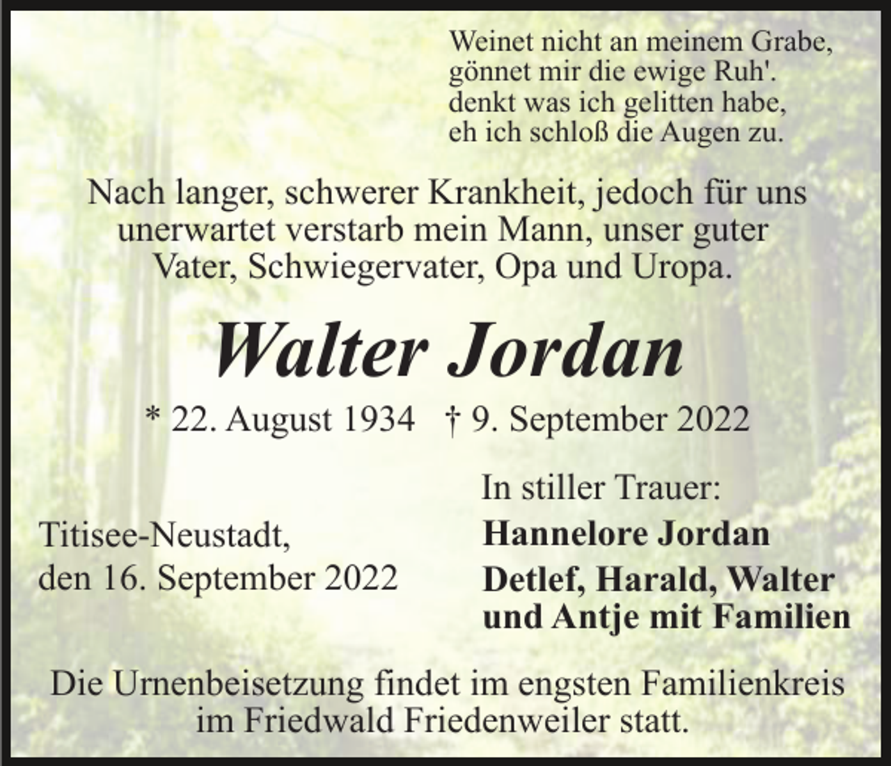<p>Weinet nicht an meinem Grabe,<br />gönnet mir die ewige Ruh'.<br />denkt was ich gelitten habe,<br />eh ich schloß die Augen zu.</p><p>Nach langer, schwerer Krankheit, jedoch für uns<br />unerwartet verstarb mein Mann, unser guter<br />Vater, Schwiegervater, Opa und Uropa.</p><p>Walter Jordan<br />* 22. August 1934 † 9. September 2022<br />Titisee-Neustadt,<br />den 16. September 2022</p><p>In stiller Trauer:<br />Hannelore Jordan<br />Detlef, Harald, Walter<br />und Antje mit Familien</p><p>Die Urnenbeisetzung findet im engsten Familienkreis<br />im Friedwald Friedenweiler statt.</p>