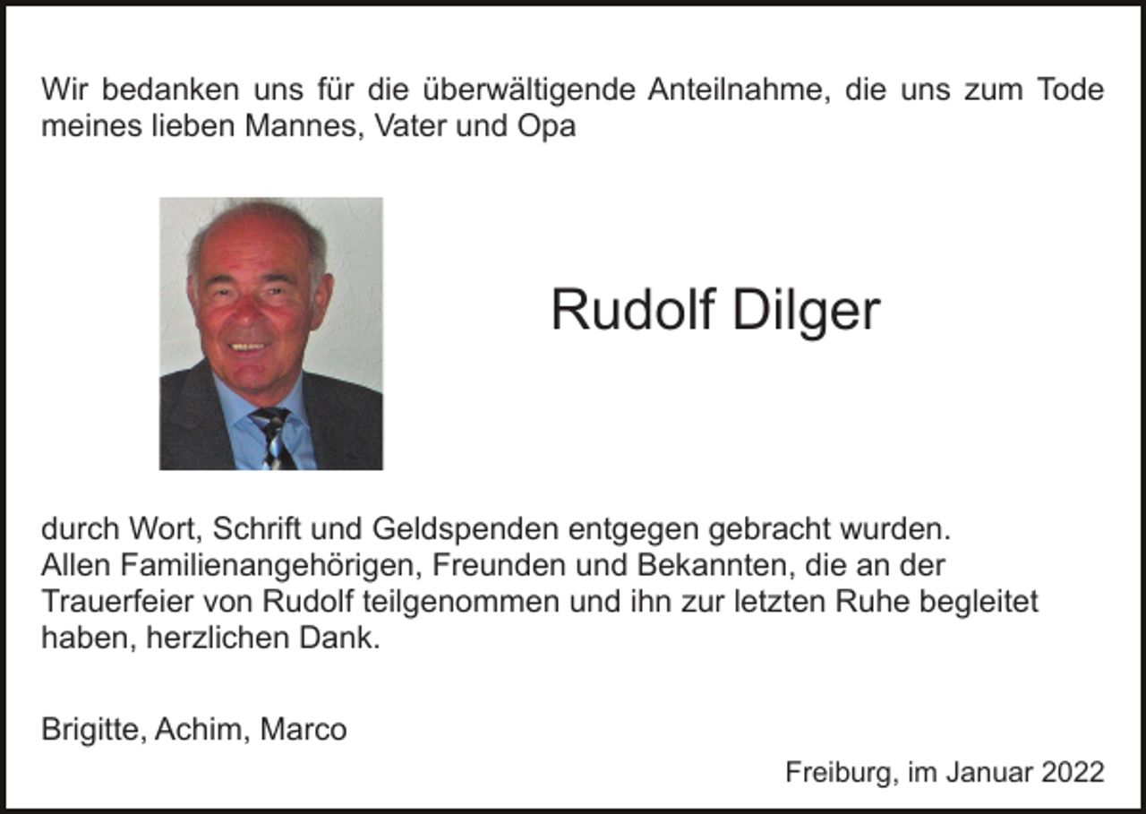 <p>Wir bedanken uns für die überwältigende Anteilnahme, die uns zum Tode<br />meines lieben Mannes, Vater und Opa</p><p>Rudolf Dilger</p><p>durch Wort, Schrift und Geldspenden entgegen gebracht wurden.<br />Allen Familienangehörigen, Freunden und Bekannten, die an der<br />Trauerfeier von Rudolf teilgenommen und ihn zur letzten Ruhe begleitet<br />haben, herzlichen Dank.<br />Brigitte, Achim, Marco<br />Freiburg, im Januar 2022</p>