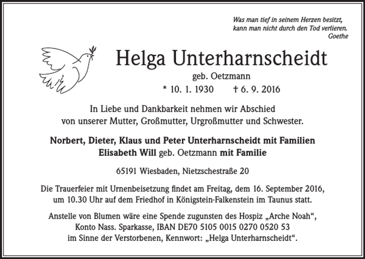 <p>Was man tief in seinem Herzen besitzt,<br />kann man nicht durch den Tod verlieren.<br />Goethe</p><p>Helga Unterharnscheidt<br />geb. Oetzmann<br />* 10. 1. 1930 † 6. 9. 2016</p><p>In Liebe und Dankbarkeit nehmen wir Abschied<br />von unserer Mutter, Großmutter, Urgroßmutter und Schwester.<br />Norbert, Dieter, Klaus und Peter Unterharnscheidt mit Familien<br />Elisabeth Will geb. Oetzmann mit Familie<br />65191 Wiesbaden, Nietzschestraße 20<br />Die Trauerfeier mit Urnenbeisetzung ﬁndet am Freitag, dem 16. September 2016,<br />um 10.30 Uhr auf dem Friedhof in Königstein-Falkenstein im Taunus statt.<br />Anstelle von Blumen wäre eine Spende zugunsten des Hospiz „Arche Noah“,<br />Konto Nass. Sparkasse, IBAN DE70 5105 0015 027520 53<br />im Sinne der Verstorbenen, Kennwort: „Helga Unterharnscheidt“.</p>
