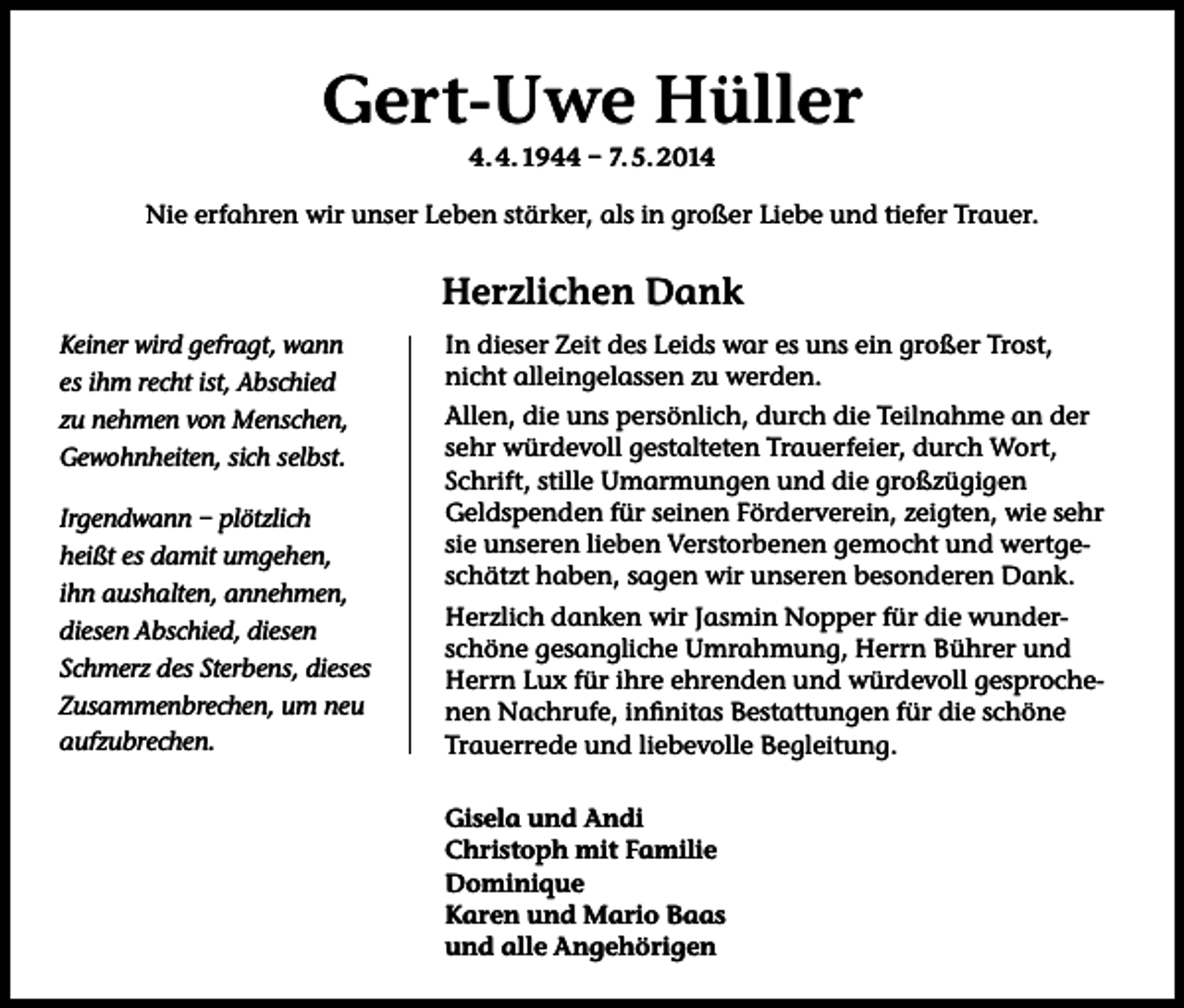 <p>Gert-Uwe Hüller<br />4. 4. 1944 – 7. 5. 2014<br />Nie erfahren wir unser Leben stärker, als in großer Liebe und tiefer Trauer.</p><p>Herzlichen Dank<br />Keiner wird gefragt, wann<br />es ihm recht ist, Abschied<br />zu nehmen von Menschen,<br />Gewohnheiten, sich selbst.<br />Irgendwann – plötzlich<br />heißt es damit umgehen,<br />ihn aushalten, annehmen,<br />diesen Abschied, diesen<br />Schmerz des Sterbens, dieses<br />Zusammenbrechen, um neu<br />aufzubrechen.</p><p>In dieser Zeit des Leids war es uns ein großer Trost,<br />nicht alleingelassen zu werden.<br />Allen, die uns persönlich, durch die Teilnahme an der<br />sehr würdevoll gestalteten Trauerfeier, durch Wort,<br />Schrift, stille Umarmungen und die großzügigen<br />Geldspenden für seinen Förderverein, zeigten, wie sehr<br />sie unseren lieben Verstorbenen gemocht und wertgeschätzt haben, sagen wir unseren besonderen Dank.<br />Herzlich danken wir Jasmin Nopper für die wunderschöne gesangliche Umrahmung, Herrn Bührer und<br />Herrn Lux für ihre ehrenden und würdevoll gesprochenen Nachrufe, infinitas Bestattungen für die schöne<br />Trauerrede und liebevolle Begleitung.<br />Gisela und Andi<br />Christoph mit Familie<br />Dominique<br />Karen und Mario Baas<br />und alle Angehörigen</p>