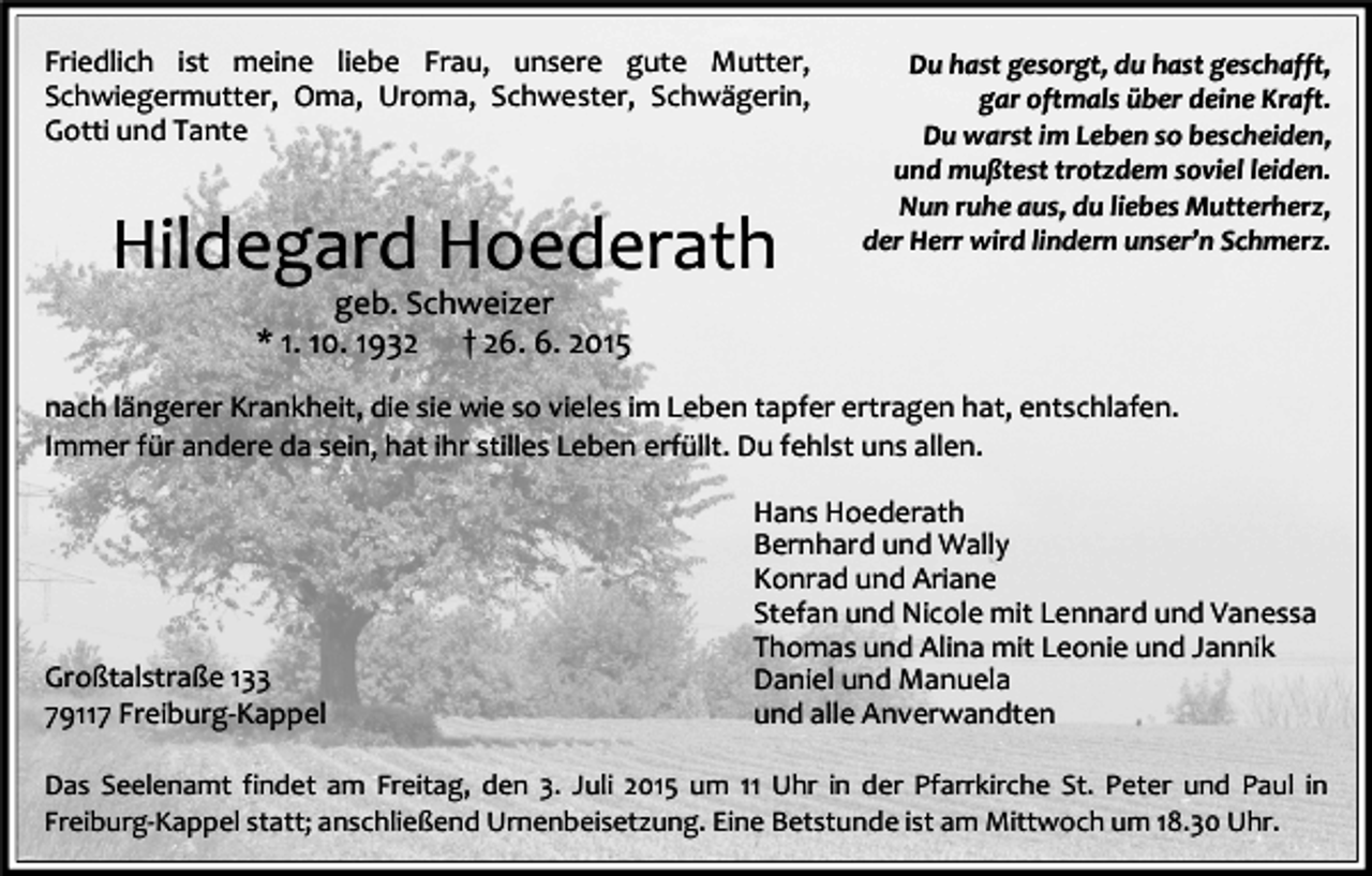 <p>Friedlich ist meine liebe Frau, unsere gute Mutter,<br />Schwiegermutter, Oma, Uroma, Schwester, Schwägerin,<br />Gotti und Tante</p><p>Hildegard Hoederath</p><p>Du hast gesorgt, du hast geschafft,<br />gar oftmals über deine Kraft.<br />Du warst im Leben so bescheiden,<br />und mußtest trotzdem soviel leiden.<br />Nun ruhe aus, du liebes Mutterherz,<br />der Herr wird lindern unser’n Schmerz.</p><p>geb. Schweizer<br />* 1. 10. 1932 † 26. 6. 2015</p><p>nach längerer Krankheit, die sie wie so vieles im Leben tapfer ertragen hat, entschlafen.<br />Immer für andere da sein, hat ihr stilles Leben erfüllt. Du fehlst uns allen.</p><p>Großtalstraße 133<br />79117 Freiburg-Kappel</p><p>Hans Hoederath<br />Bernhard und Wally<br />Konrad und Ariane<br />Stefan und Nicole mit Lennard und Vanessa<br />Thomas und Alina mit Leonie und Jannik<br />Daniel und Manuela<br />und alle Anverwandten</p><p>Das Seelenamt findet am Freitag, den 3. Juli 2015 um 11 Uhr in der Pfarrkirche St. Peter und Paul in<br />Freiburg-Kappel statt; anschließend Urnenbeisetzung. Eine Betstunde ist am Mittwoch um 18.30 Uhr.</p>