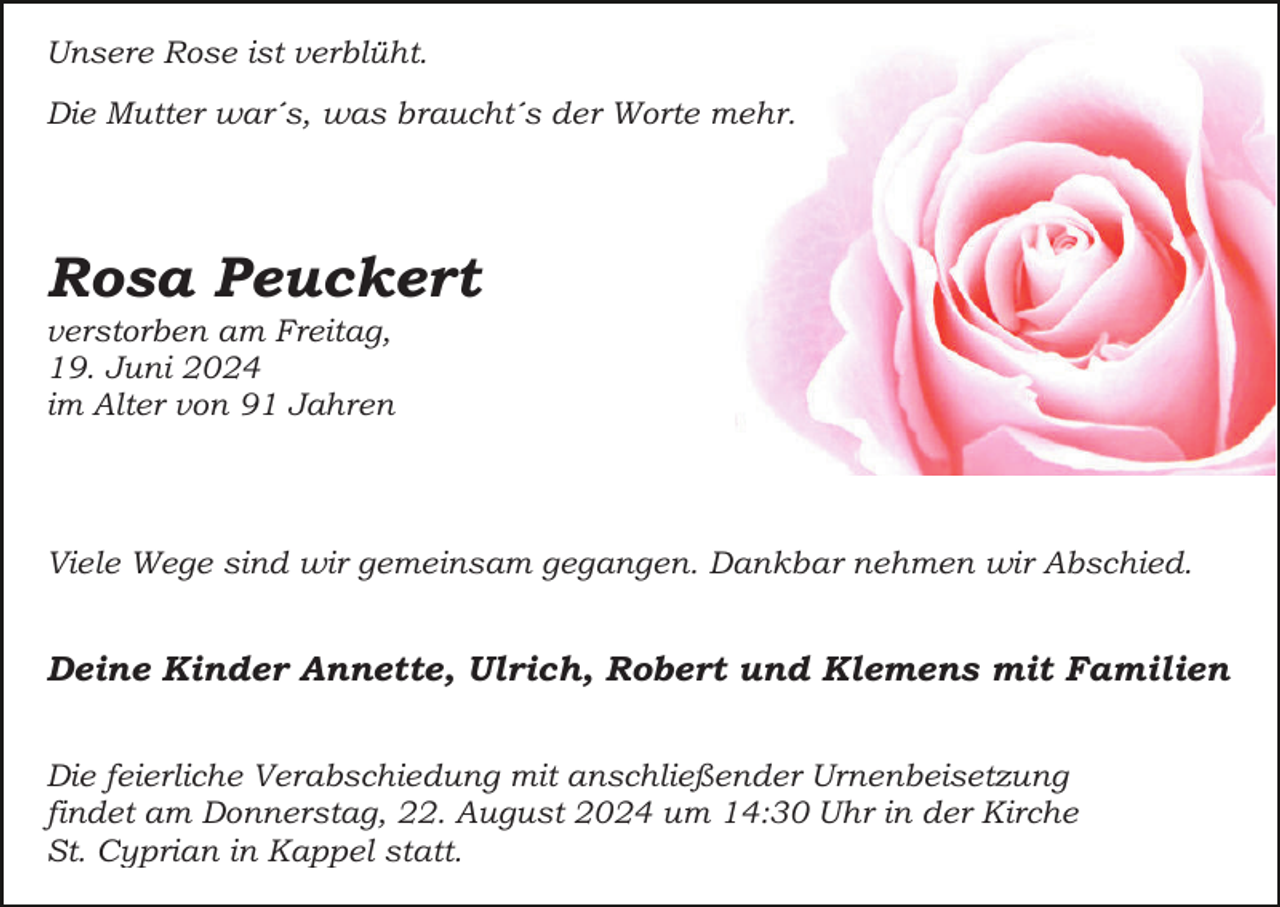 <p>Unsere Rose ist verblüht.<br />Die Mutter war´s, was braucht´s der Worte mehr.</p><p>Rosa Peuckert<br />verstorben am Freitag,<br />19. Juni 2024<br />im Alter von 91 Jahren</p><p>Viele Wege sind wir gemeinsam gegangen. Dankbar nehmen wir Abschied.</p><p>Deine Kinder Annette, Ulrich, Robert und Klemens mit Familien<br />Die feierliche Verabschiedung mit anschließender Urnenbeisetzung<br />findet am Donnerstag, 22. August 2024 um 14:30 Uhr in der Kirche<br />St. Cyprian in Kappel statt.</p>