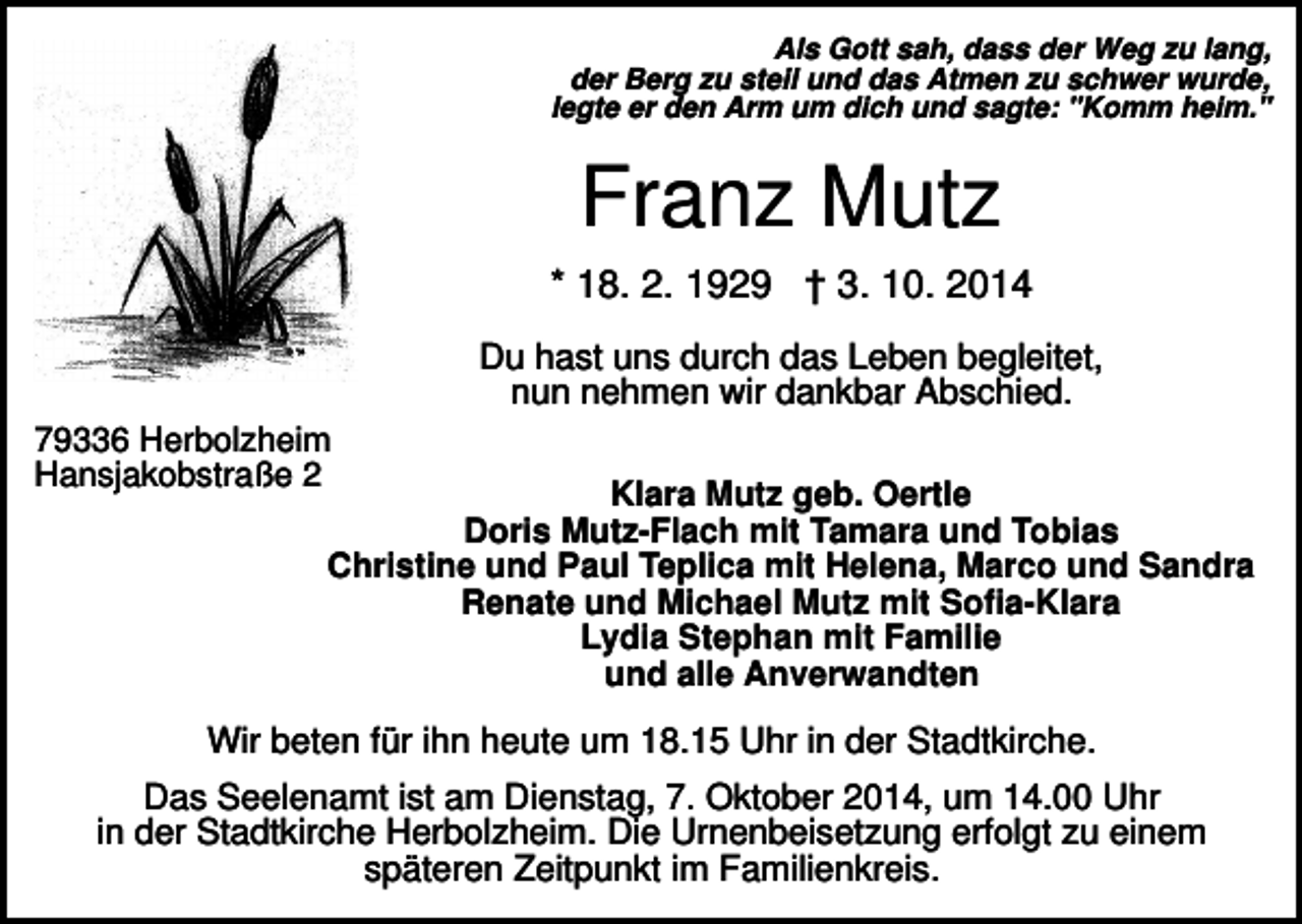 <p>Als Gott sah, dass der Weg zu lang,<br />der Berg zu steil und das Atmen zu schwer wurde,<br />legte er den Arm um dich und sagte: "Komm heim."</p><p>Franz Mutz<br />* 18. 2. 1929 † 3. 10. 2014<br />Du hast uns durch das Leben begleitet,<br />nun nehmen wir dankbar Abschied.<br />79336 Herbolzheim<br />Hansjakobstraße 2</p><p>Klara Mutz geb. Oertle<br />Doris Mutz-Flach mit Tamara und Tobias<br />Christine und Paul Teplica mit Helena, Marco und Sandra<br />Renate und Michael Mutz mit Sofia-Klara<br />Lydia Stephan mit Familie<br />und alle Anverwandten</p><p>Wir beten für ihn heute um 18.15 Uhr in der Stadtkirche.<br />Das Seelenamt ist am Dienstag, 7. Oktober 2014, um 14.00 Uhr<br />in der Stadtkirche Herbolzheim. Die Urnenbeisetzung erfolgt zu einem<br />späteren Zeitpunkt im Familienkreis.</p>