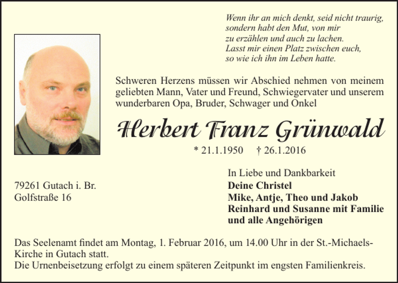 <p>Wenn ihr an mich denkt, seid nicht traurig,<br />sondern habt den Mut, von mir<br />zu erzählen und auch zu lachen.<br />Lasst mir einen Platz zwischen euch,<br />so wie ich ihn im Leben hatte.</p><p>Schweren Herzens müssen wir Abschied nehmen von meinem<br />geliebten Mann, Vater und Freund, Schwiegervater und unserem<br />wunderbaren Opa, Bruder, Schwager und Onkel</p><p>Herbert Franz Grünwald<br />* 21.1.1950<br />79261 Gutach i. Br.<br />Golfstraße 16</p><p>† 26.1.2016</p><p>In Liebe und Dankbarkeit<br />Deine Christel<br />Mike, Antje, Theo und Jakob<br />Reinhard und Susanne mit Familie<br />und alle Angehörigen</p><p>Das Seelenamt findet am Montag, 1. Februar 2016, um 14.00 Uhr in der St.-MichaelsKirche in Gutach statt.<br />Die Urnenbeisetzung erfolgt zu einem späteren Zeitpunkt im engsten Familienkreis.</p>