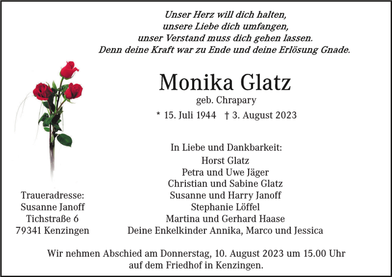 <p>geb. Chrapary<br />* 15. Juli 1944 † 3. August 2023</p><p>Traueradresse:<br />Susanne Janoff<br />Tichstraße 6<br />79341 Kenzingen</p><p>In Liebe und Dankbarkeit:<br />Horst Glatz<br />Petra und Uwe Jäger<br />Christian und Sabine Glatz<br />Susanne und Harry Janoff<br />Stephanie Löffel<br />Martina und Gerhard Haase<br />Deine Enkelkinder Annika, Marco und Jessica</p><p>Wir nehmen Abschied am Donnerstag, 10. August 2023 um 15.00 Uhr<br />auf dem Friedhof in Kenzingen.</p>