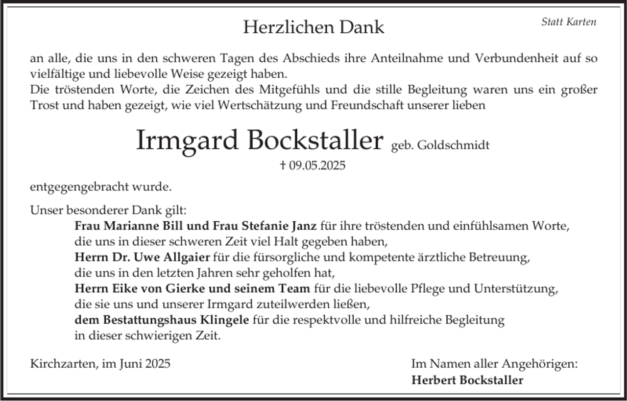 <p>Statt Karten</p><p>Herzlichen Dank</p><p>an alle, die uns in den schweren Tagen des Abschieds ihre Anteilnahme und Verbundenheit auf so<br />vielfältige und liebevolle Weise gezeigt haben.<br />Die tröstenden Worte, die Zeichen des Mitgefühls und die stille Begleitung waren uns ein großer<br />Trost und haben gezeigt, wie viel Wertschätzung und Freundschaft unserer lieben</p><p>Irmgard Bockstaller geb. Goldschmidt<br />† 09.05.2025<br />entgegengebracht wurde.<br />Unser besonderer Dank gilt:<br />Frau Marianne Bill und Frau Stefanie Janz für ihre tröstenden und einfühlsamen Worte,<br />die uns in dieser schweren Zeit viel Halt gegeben haben,<br />Herrn Dr. Uwe Allgaier für die fürsorgliche und kompetente ärztliche Betreuung,<br />die uns in den letzten Jahren sehr geholfen hat,<br />Herrn Eike von Gierke und seinem Team für die liebevolle Pflege und Unterstützung,<br />die sie uns und unserer Irmgard zuteilwerden ließen,<br />dem Bestattungshaus Klingele für die respektvolle und hilfreiche Begleitung<br />in dieser schwierigen Zeit.<br />Kirchzarten, im Juni 2025</p><p>Im Namen aller Angehörigen:<br />Herbert Bockstaller</p>