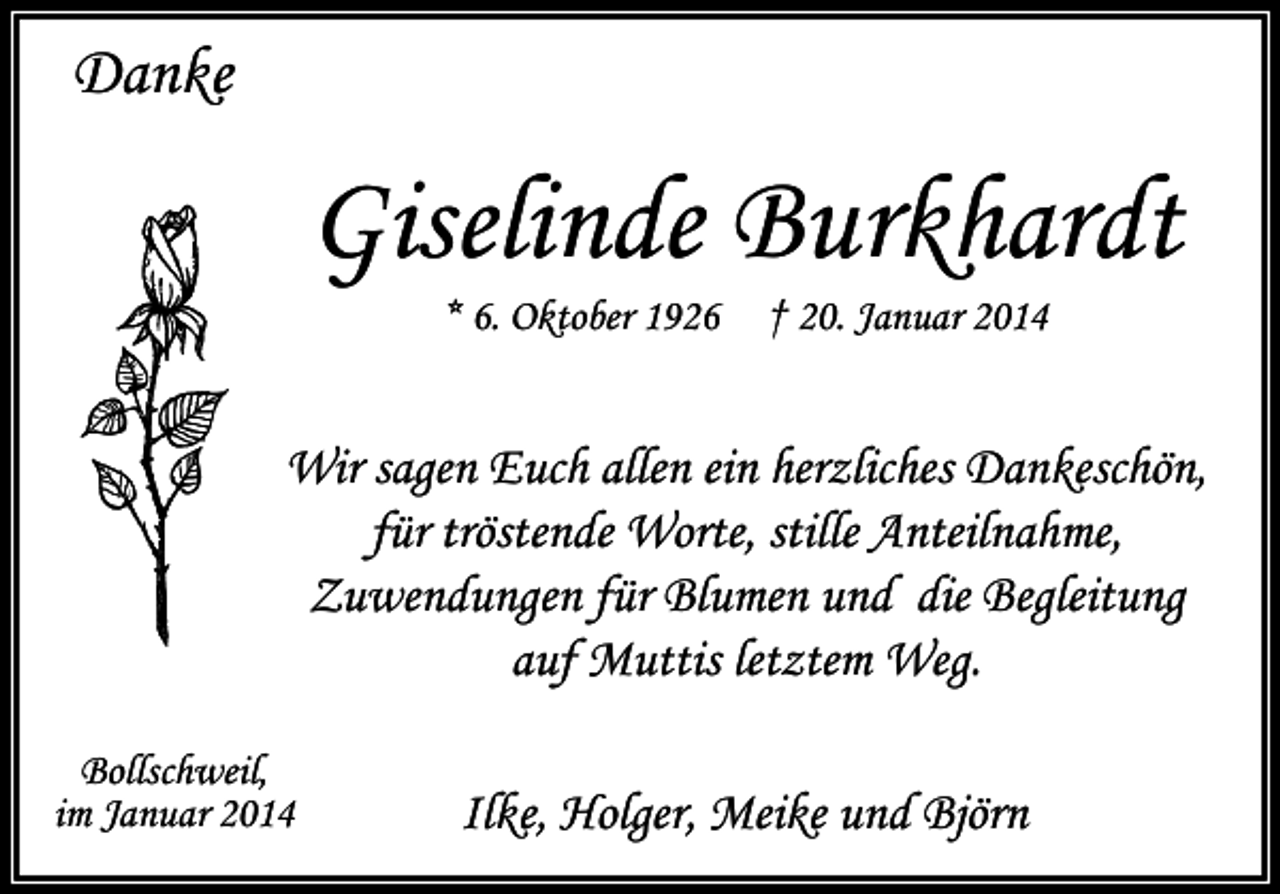 <p>Danke</p><p>Giselinde Burkhardt<br />* 6. Oktober 1926</p><p>† 20. Januar 2014</p><p>Wir sagen Euch allen ein herzliches Dankeschön,<br />für tröstende Worte, stille Anteilnahme,<br />Zuwendungen für Blumen und die Begleitung<br />auf Muttis letztem Weg.<br />Bollschweil,<br />im Januar 2014</p><p>Ilke, Holger, Meike und Björn</p>