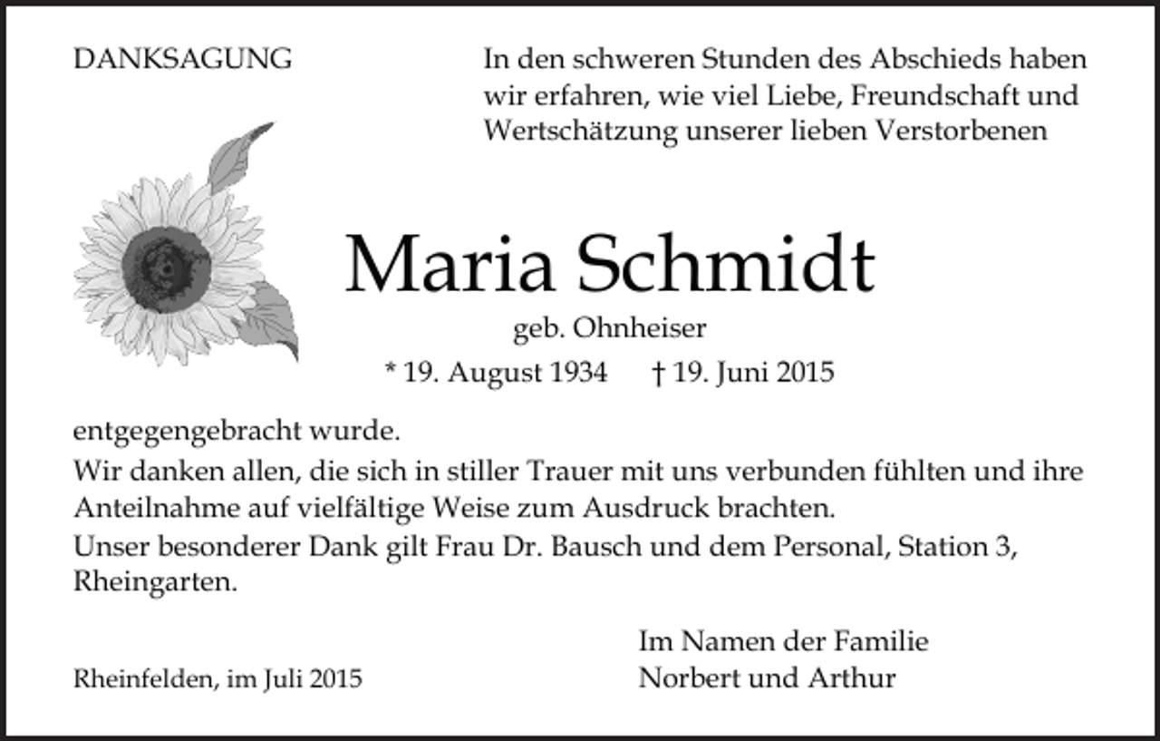 <p>DANKSAGUNG</p><p>In den schweren Stunden des Abschieds haben<br />wir erfahren, wie viel Liebe, Freundschaft und<br />Wertschätzung unserer lieben Verstorbenen</p><p>Maria Schmidt<br />geb. Ohnheiser</p><p>* 19. August 1934</p><p>† 19. Juni 2015</p><p>entgegengebracht wurde.<br />Wir danken allen, die sich in stiller Trauer mit uns verbunden fühlten und ihre<br />Anteilnahme auf vielfältige Weise zum Ausdruck brachten.<br />Unser besonderer Dank gilt Frau Dr. Bausch und dem Personal, Station 3,<br />Rheingarten.<br />Rheinfelden, im Juli 2015</p><p>Im Namen der Familie<br />Norbert und Arthur</p>