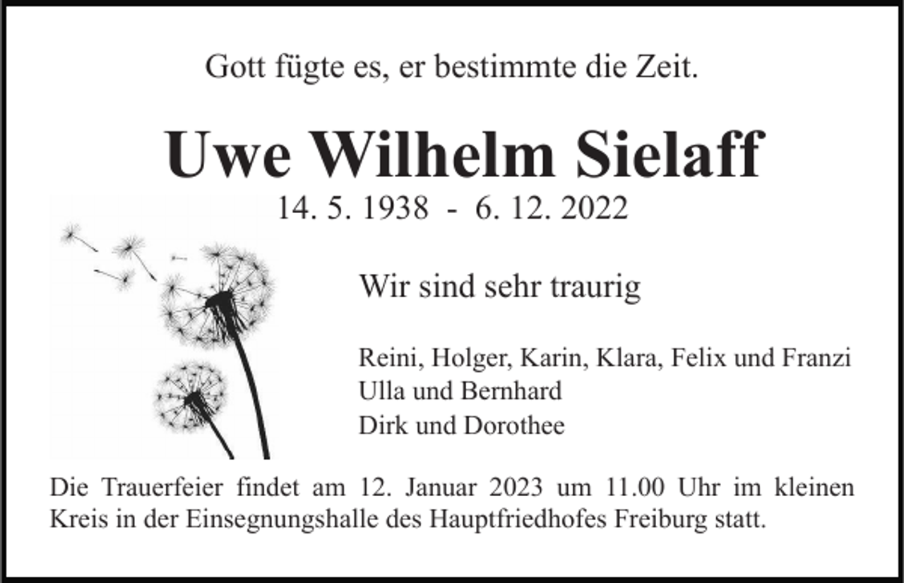 <p>Gott fügte es, er bestimmte die Zeit.</p><p>Uwe Wilhelm Sielaff<br />14. 5. 1938 - 6. 12. 2022</p><p>Wir sind sehr traurig<br />Reini, Holger, Karin, Klara, Felix und Franzi<br />Ulla und Bernhard<br />Dirk und Dorothee<br />Die Trauerfeier findet am 12. Januar 2023 um 11.00 Uhr im kleinen<br />Kreis in der Einsegnungshalle des Hauptfriedhofes Freiburg statt.</p>