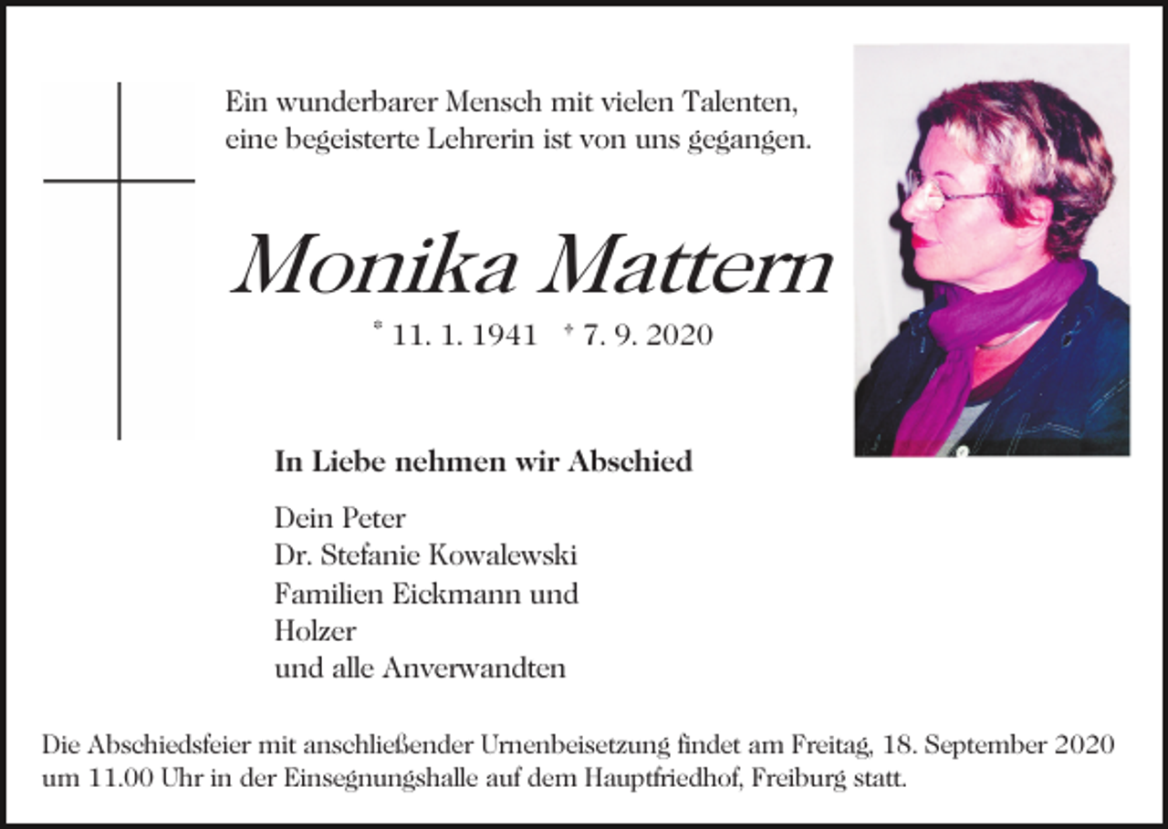 <p>Ein wunderbarer Mensch mit vielen Talenten,<br />eine begeisterte Lehrerin ist von uns gegangen.<br />Bild einfügen</p><p>Monika Mattern<br />* 11. 1. 1941 † 7. 9. 2020</p><p>In Liebe nehmen wir Abschied<br />Dein Peter<br />Dr. Stefanie Kowalewski<br />Familien Eickmann und<br />Holzer<br />und alle Anverwandten<br />Die Abschiedsfeier mit anschließender Urnenbeisetzung findet am Freitag, 18. September 2020<br />um 11.00 Uhr in der Einsegnungshalle auf dem Hauptfriedhof, Freiburg statt.</p>