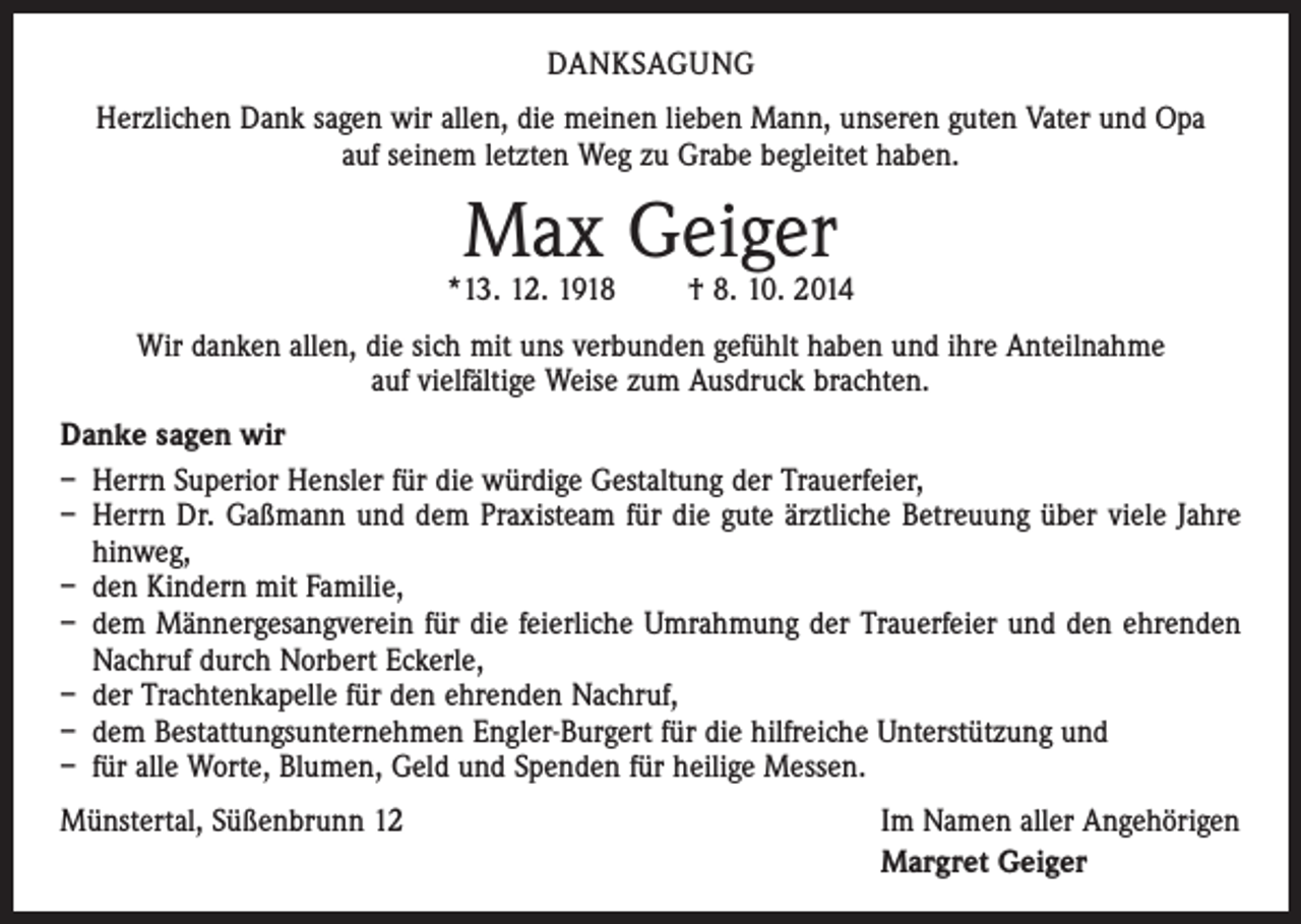 <p>DANKSAGUNG<br />Herzlichen Dank sagen wir allen, die meinen lieben Mann, unseren guten Vater und Opa<br />auf seinem letzten Weg zu Grabe begleitet haben.</p><p>Max Geiger</p><p>*13. 12. 1918 † 8. 10. 2014<br />Wir danken allen, die sich mit uns verbunden gefühlt haben und ihre Anteilnahme<br />auf vielfältige Weise zum Ausdruck brachten.<br />Danke sagen wir<br />– Herrn Superior Hensler für die würdige Gestaltung der Trauerfeier,<br />– Herrn Dr. Gaßmann und dem Praxisteam für die gute ärztliche Betreuung über viele Jahre<br />hinweg,<br />– den Kindern mit Familie,<br />– dem Männergesangverein für die feierliche Umrahmung der Trauerfeier und den ehrenden<br />Nachruf durch Norbert Eckerle,<br />– der Trachtenkapelle für den ehrenden Nachruf,<br />– dem Bestattungsunternehmen Engler-Burgert für die hilfreiche Unterstützung und<br />– für alle Worte, Blumen, Geld und Spenden für heilige Messen.<br />Münstertal, Süßenbrunn 12</p><p>Im Namen aller Angehörigen<br />Margret Geiger</p>