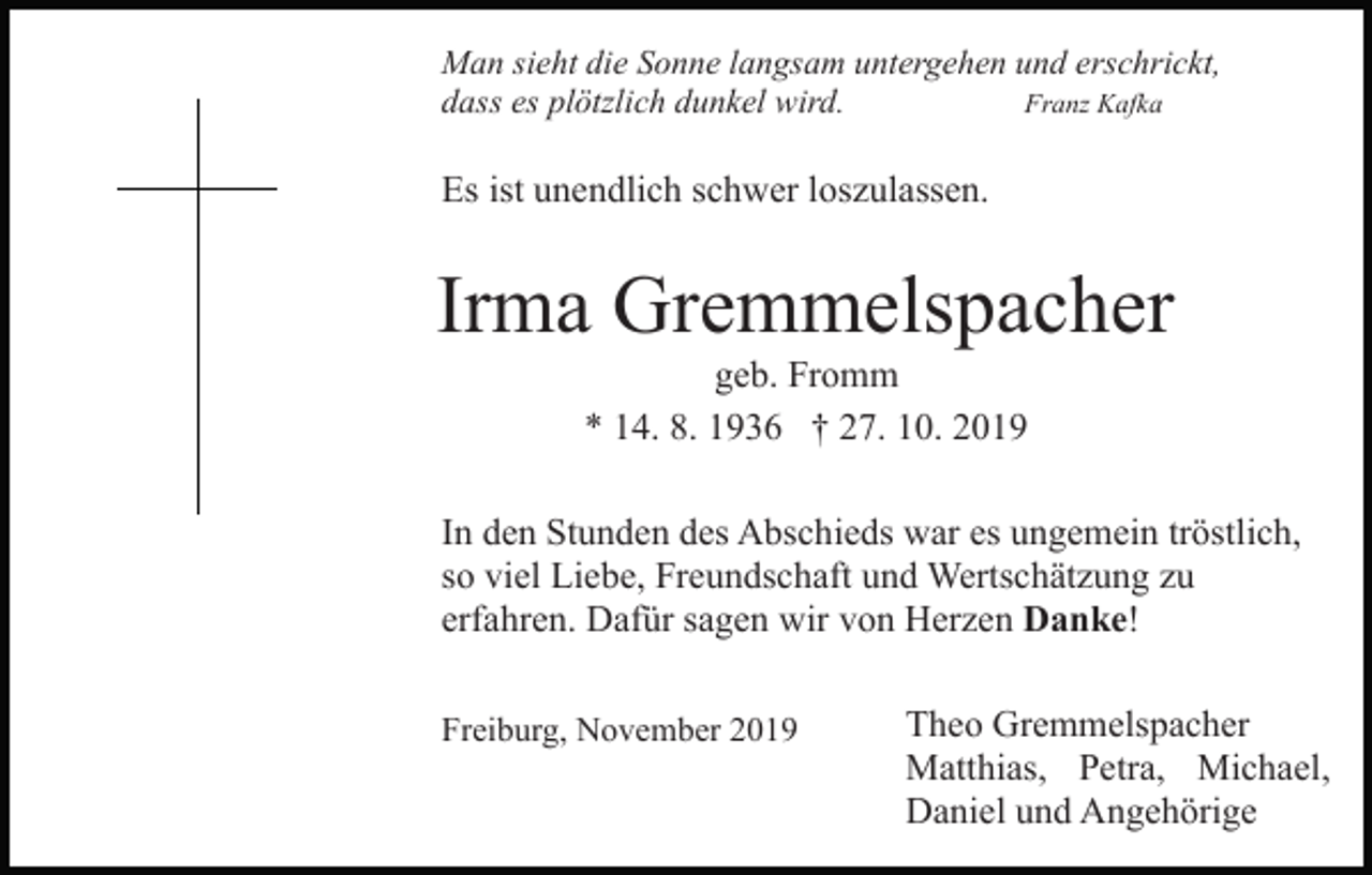 <p>Man sieht die Sonne langsam untergehen und erschrickt,<br />dass es plötzlich dunkel wird.<br />Franz Kafka</p><p>Es ist unendlich schwer loszulassen.</p><p>Irma Gremmelspacher<br />geb. Fromm<br />* 14. 8. 1936 † 27. 10. 2019<br />In den Stunden des Abschieds war es ungemein tröstlich,<br />so viel Liebe, Freundschaft und Wertschätzung zu<br />erfahren. Dafür sagen wir von Herzen Danke!<br />Freiburg, November 2019</p><p>Theo Gremmelspacher<br />Matthias, Petra, Michael,<br />Daniel und Angehörige</p>