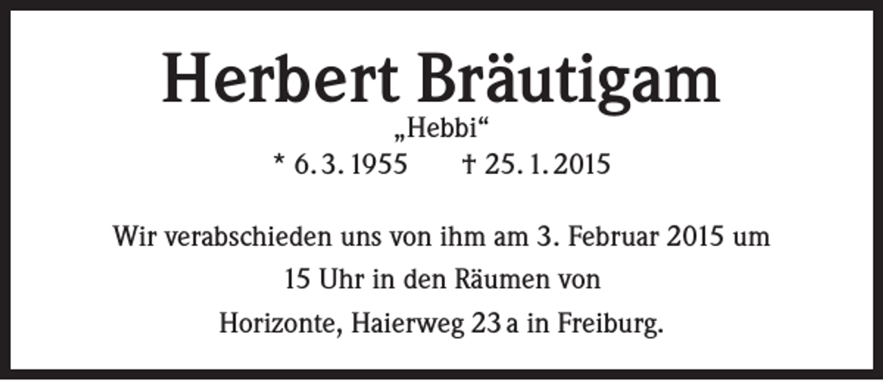 <p>Herbert„Hebbi“<br />Bräutigam<br />* 6. 3. 1955</p><p>† 25. 1. 2015</p><p>Wir verabschieden uns von ihm am 3. Februar 2015 um<br />15 Uhr in den Räumen von<br />Horizonte, Haierweg 23 a in Freiburg.</p>