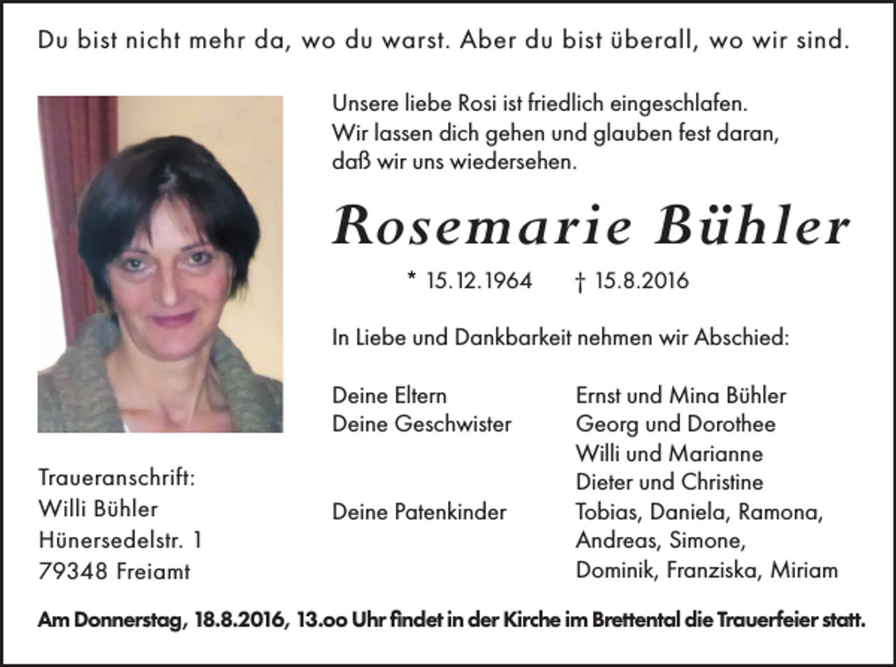 <p>Du bist nicht mehr da, wo du warst. Aber du bist überall, wo wir sind.<br />Unsere liebe Rosi ist friedlich eingeschlafen.<br />Wir lassen dich gehen und glauben fest daran,<br />daß wir uns wiedersehen.</p><p>Rosemarie Bühler<br />* 15.12.1964</p><p>† 15.8.2016</p><p>In Liebe und Dankbarkeit nehmen wir Abschied:<br />Deine Eltern<br />Deine Geschwister<br />Traueranschrift:<br />Willi Bühler<br />Hünersedelstr. 1<br />79348 Freiamt</p><p>Deine Patenkinder</p><p>Ernst und Mina Bühler<br />Georg und Dorothee<br />Willi und Marianne<br />Dieter und Christine<br />Tobias, Daniela, Ramona,<br />Andreas, Simone,<br />Dominik, Franziska, Miriam</p><p>Am Donnerstag, 18.8.2016, 13.oo Uhr findet in der Kirche im Brettental die Trauerfeier statt.</p>