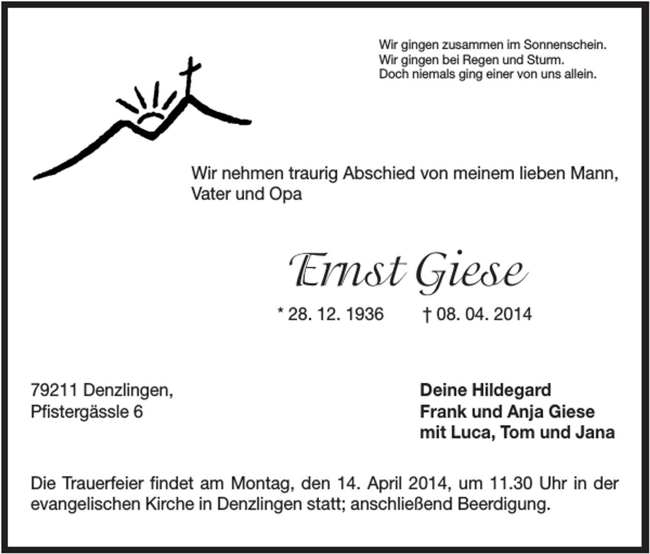 <p>Wir gingen zusammen im Sonnenschein.<br />Wir gingen bei Regen und Sturm.<br />Doch niemals ging einer von uns allein.</p><p>Wir nehmen traurig Abschied von meinem lieben Mann,<br />Vater und Opa</p><p>Ernst Giese<br />* 28. 12. 1936</p><p>79211 Denzlingen,<br />Pfistergässle 6</p><p>† 08. 04. 2014</p><p>Deine Hildegard<br />Frank und Anja Giese<br />mit Luca, Tom und Jana</p><p>Die Trauerfeier findet am Montag, den 14. April 2014, um 11.30 Uhr in der<br />evangelischen Kirche in Denzlingen statt; anschließend Beerdigung.</p>