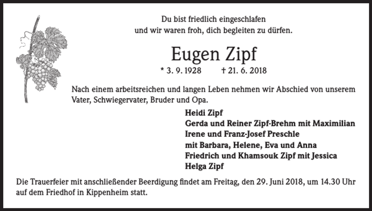 <p>Du bist friedlich eingeschlafen<br />und wir waren froh, dich begleiten zu dürfen.</p><p>Eugen Zipf<br />* 3. 9. 1928</p><p>† 21. 6. 2018</p><p>Nach einem arbeitsreichen und langen Leben nehmen wir Abschied von unserem<br />Vater, Schwiegervater, Bruder und Opa.<br />Heidi Zipf<br />Gerda und Reiner Zipf-Brehm mit Maximilian<br />Irene und Franz-Josef Preschle<br />mit Barbara, Helene, Eva und Anna<br />Friedrich und Khamsouk Zipf mit Jessica<br />Helga Zipf<br />Die Trauerfeier mit anschließender Beerdigung findet am Freitag, den 29. Juni 2018, um 14.30 Uhr<br />auf dem Friedhof in Kippenheim statt.</p>