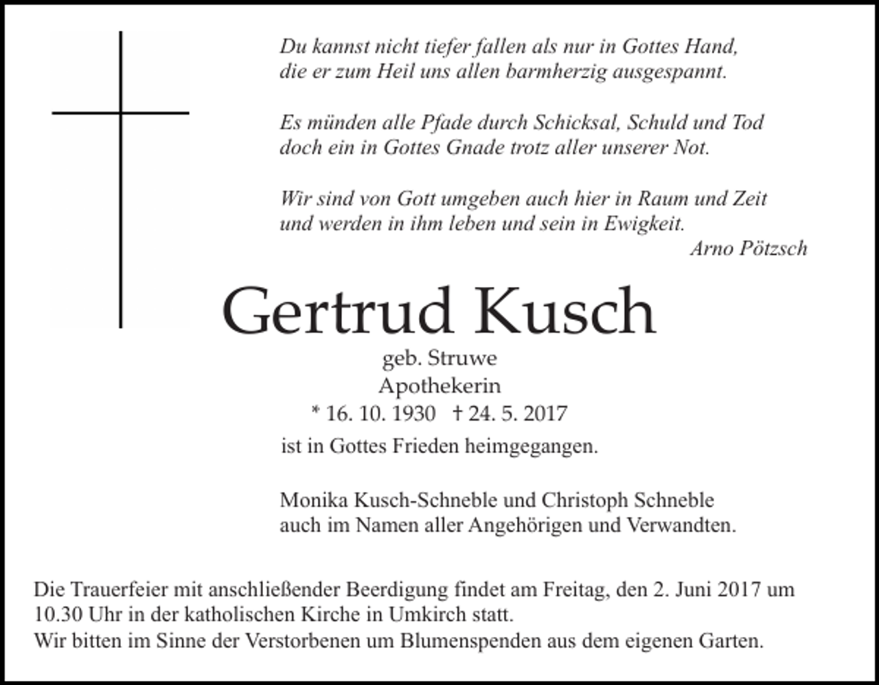 <p>D u kkannst<br />a n nst ninicht<br />c ht titiefer<br />ef er f fallen<br />all e n als<br />als nur<br />n ur iinn Gottes<br />G ott es Hand,<br />Hand,<br />Du<br />di e er<br />u m Heil<br />H eil uuns<br />ns all<br />e n barmherzig<br />b ar m h erzi g ausgespannt.<br />a us g es p a n nt.<br />die<br />er zzum<br />allen<br />Es münden<br />m ü n d e n all<br />e Pf<br />a d e ddurch<br />ur c h Schicksal,<br />S c hi c ks al, Schuld<br />S c h ul d und<br />u n d TTod<br />od<br />Es<br />alle<br />Pfade<br />d o c h ei<br />n iin<br />n Gottes<br />G ott es Gnade<br />G n a d e trotz<br />tr otz aller<br />all er unserer<br />u ns er er Not.<br />N ot.<br />doch<br />ein<br />Wir sisind<br />n d v von<br />o n GGott<br />ott u umgeben<br />m g e b e n auch<br />a u c h hier<br />hi er iinn Raum<br />R a u m und<br />u n d Zeit<br />Z eit<br />Wir<br />u n d werden<br />w er d e n iin<br />n iihm<br />h m lleben<br />e b e n uund<br />n d ssein<br />ei n iin<br />n Ewigkeit.<br />E wi g k eit.<br />und<br />Arno<br />Ar<br />n o PPötzsch<br />ötzs c h</p><p>GGertrud<br />ertr u d KKusch<br />usc h<br />g e b. Str<br />u we<br />geb.<br />Struwe<br />AApothekerin<br />p ot h e k eri n<br />1 6. 10.<br />1 0. 1930<br />1 9 3 0 †† 24.<br />2 4. 5.<br />5. 2017<br />20 1 7<br />** 16.<br />ist iinn Gottes<br />G ott es Frieden<br />Fri e d e n heimgegangen.<br />h ei mg e g a n g e n.</p><p>Monika<br />M o ni k a KKusch-Schneble<br />us c h- S c h n e bl e uund<br />n d Christoph<br />C hrist o p h Schneble<br />S c h n e bl e<br />auch<br />a u c h iimm Namen<br />N a m e n all<br />aller<br />er Angehörigen<br />A n g e h öri g e n und<br />u n d Verwandten.<br />Ver w a n dt e n .<br />Die<br />Di<br />e TrTrauerfeier<br />a u erf ei er mit<br />mit aanschließender<br />ns c h li e ß e n d er Beerdigung<br />B e er di g u n g findet<br />fi n det aamm Freitag,<br />Fr eit a g, den<br />d e n 2.<br />2. JJuni<br />u ni 2017<br />2 0 1 7 um<br />u m<br />10.30<br />1 0. 3 0 Uhr<br />U hr iin<br />n dder<br />er kkatholischen<br />at h olis c h e n Kirche<br />Kir c h e iinn Umkirch<br />U m kir c h sstatt.<br />t att.<br />Wir<br />Wir bitt<br />bitten<br />e n i im<br />m SiSinne<br />n n e d er<br />derVVerstorbenen<br />erst or b e n e n um<br />u m Blumenspenden<br />Bl u m e ns p e n d e n aaus<br />us dem<br />d e m ei<br />eigenen<br />g e n e n Garten.<br />G art e n.</p>