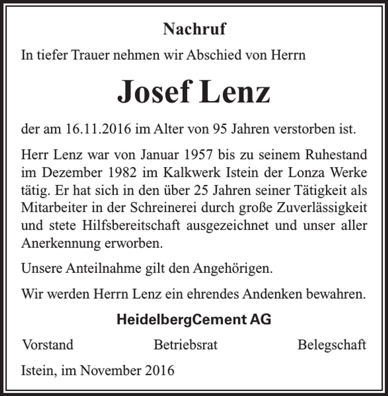 <p>Nachruf<br />In tiefer Trauer nehmen wir Abschied von Herrn</p><p>Josef Lenz<br />der am 16.11.2016 im Alter von 95 Jahren verstorben ist.<br />Herr Lenz war von Januar 1957 bis zu seinem Ruhestand<br />im Dezember 1982 im Kalkwerk Istein der Lonza Werke<br />tätig. Er hat sich in den über 25 Jahren seiner Tätigkeit als<br />Mitarbeiter in der Schreinerei durch große Zuverlässigkeit<br />und stete Hilfsbereitschaft ausgezeichnet und unser aller<br />Anerkennung erworben.<br />Unsere Anteilnahme gilt den Angehörigen.<br />Wir werden Herrn Lenz ein ehrendes Andenken bewahren.<br />HeidelbergCement AG<br />Vorstand</p><p>Betriebsrat</p><p>Istein, im November 2016</p><p>Belegschaft</p>