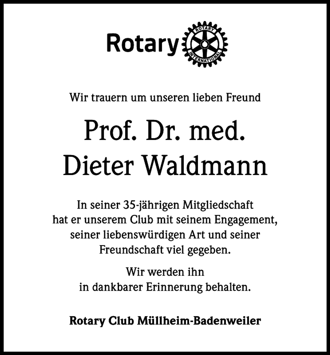 <p>Wir trauern um unseren lieben Freund</p><p>Prof. Dr. med.<br />Dieter Waldmann<br />In seiner 35-jährigen Mitgliedschaft<br />hat er unserem Club mit seinem Engagement,<br />seiner liebenswürdigen Art und seiner<br />Freundschaft viel gegeben.<br />Wir werden ihn<br />in dankbarer Erinnerung behalten.<br />Rotary Club Müllheim-Badenweiler</p>