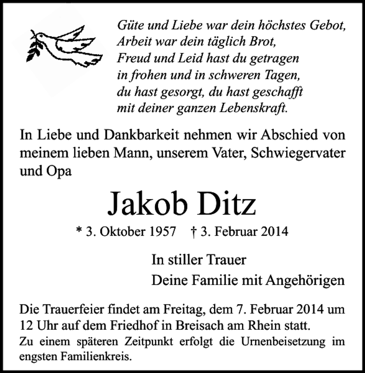 <p>Güte und Liebe war dein höchstes Gebot,<br />Arbeit war dein täglich Brot,<br />Freud und Leid hast du getragen<br />in frohen und in schweren Tagen,<br />du hast gesorgt, du hast geschafft<br />mit deiner ganzen Lebenskraft.</p><p>In Liebe und Dankbarkeit nehmen wir Abschied von<br />meinem lieben Mann, unserem Vater, Schwiegervater<br />und Opa</p><p>Jakob Ditz</p><p>* 3. Oktober 1957 † 3. Februar 2014</p><p>In stiller Trauer<br />Deine Familie mit Angehörigen<br />Die Trauerfeier findet am Freitag, dem 7. Februar 2014 um<br />12 Uhr auf dem Friedhof in Breisach am Rhein statt.</p><p>Zu einem späteren Zeitpunkt erfolgt die Urnenbeisetzung im<br />engsten Familienkreis.</p>