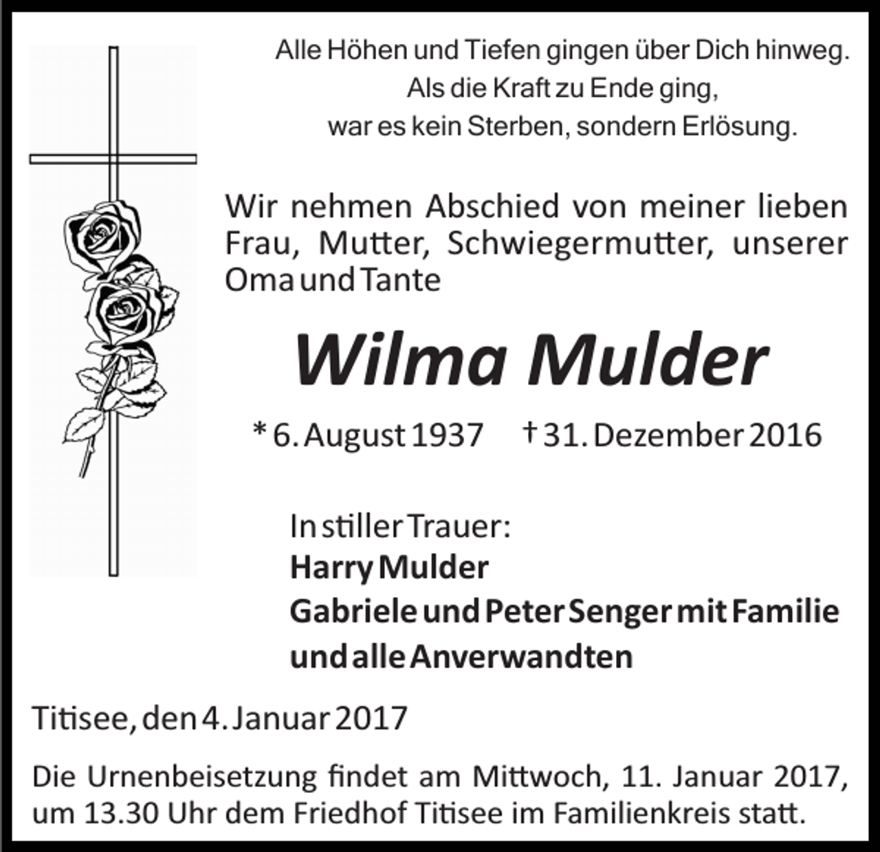 <p>Alle Höhen und Tiefen gingen über Dich hinweg.<br />Als die Kraft zu Ende ging,<br />war es kein Sterben, sondern Erlösung.</p><p>Wir nehmen Abschied von meiner lieben<br />Frau, Mu�er, Schwiegermu�er, unserer<br />Omaund Tante</p><p>Wilma Mulder<br />*6.August 1937 †31.Dezember 2016<br />Ins�llerTrauer:<br />Harry Mulder<br />GabrieleundPeterSengermitFamilie<br />undalleAnverwandten<br />Ti�see,den4.Januar 2017<br />Die Urnenbeisetzung ﬁndet am Mi�woch, 11. Januar 2017,<br />um 13.30 Uhr dem Friedhof Ti�see im Familienkreis sta�.</p>