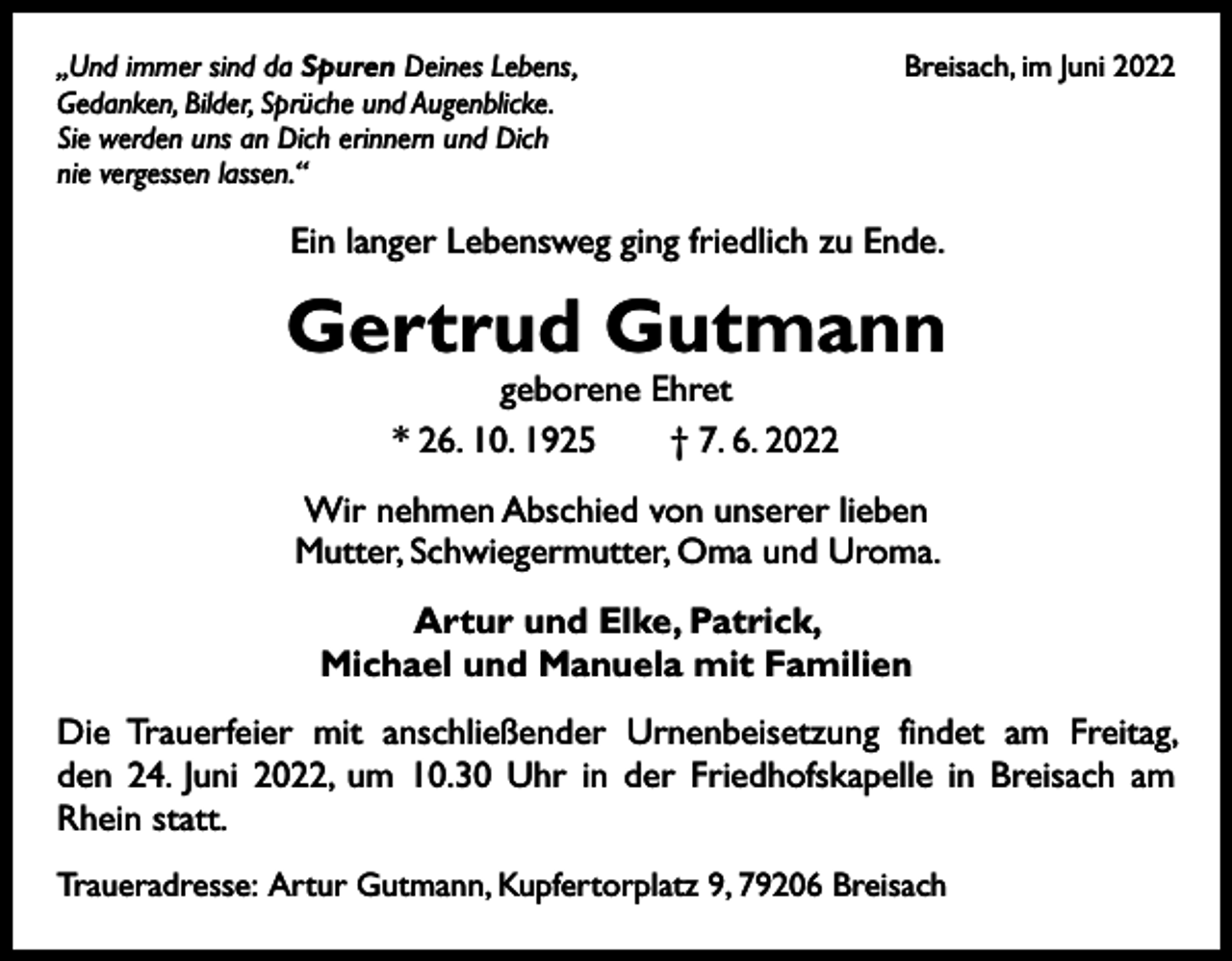 <p>,,Und immer sind da Spuren Deines Lebens,<br />Gedanken, Bilder, Sprüche und Augenblicke.<br />Sie werden uns an Dich erinnern und Dich<br />nie vergessen lassen.“</p><p>Breisach, im Juni 2022</p><p>Ein langer Lebensweg ging friedlich zu Ende.</p><p>Gertrud Gutmann<br />geborene Ehret<br />* 26. 10. 1925 † 7. 6. 2022</p><p>Wir nehmen Abschied von unserer lieben<br />Mutter, Schwiegermutter, Oma und Uroma.<br />Artur und Elke, Patrick,<br />Michael und Manuela mit Familien<br />Die Trauerfeier mit anschließender Urnenbeisetzung findet am Freitag,<br />den 24. Juni 2022, um 10.30 Uhr in der Friedhofskapelle in Breisach am<br />Rhein statt.<br />Traueradresse: Artur Gutmann, Kupfertorplatz 9, 79206 Breisach</p>