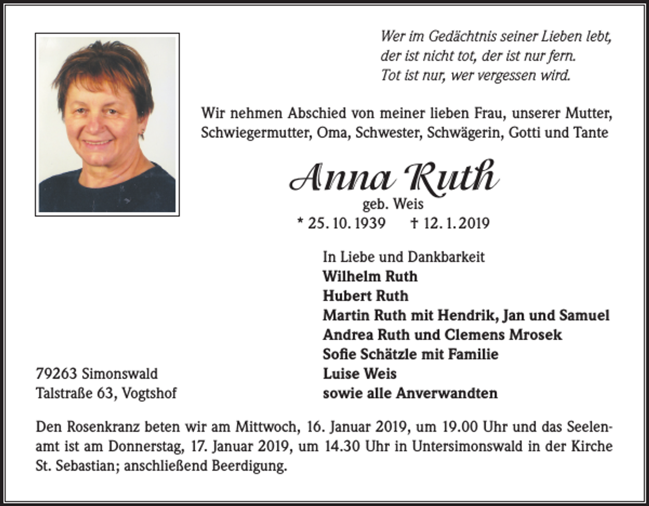<p>Wer im Gedächtnis seiner Lieben lebt,<br />der ist nicht tot, der ist nur fern.<br />Tot ist nur, wer vergessen wird.<br />Wir nehmen Abschied von meiner lieben Frau, unserer Mutter,<br />Schwiegermutter, Oma, Schwester, Schwägerin, Gotti und Tante</p><p>Anna<br />Ruth<br />geb. Weis<br />* 25. 10. 1939</p><p>79263 Simonswald<br />Talstraße 63, Vogtshof</p><p>† 12. 1. 2019</p><p>In Liebe und Dankbarkeit<br />Wilhelm Ruth<br />Hubert Ruth<br />Martin Ruth mit Hendrik, Jan und Samuel<br />Andrea Ruth und Clemens Mrosek<br />Sofie Schätzle mit Familie<br />Luise Weis<br />sowie alle Anverwandten</p><p>Den Rosenkranz beten wir am Mittwoch, 16. Januar 2019, um 19.00 Uhr und das Seelenamt ist am Donnerstag, 17. Januar 2019, um 14.30 Uhr in Untersimonswald in der Kirche<br />St. Sebastian; anschließend Beerdigung.</p>