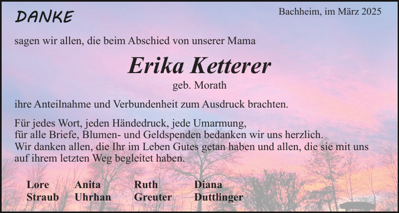 <p>Bachheim, im März 2025</p><p>sagen wir allen, die beim Abschied von unserer Mama</p><p>Erika Ketterer<br />geb. Morath</p><p>ihre Anteilnahme und Verbundenheit zum Ausdruck brachten.<br />Für jedes Wort, jeden Händedruck, jede Umarmung,<br />für alle Briefe, Blumen- und Geldspenden bedanken wir uns herzlich.<br />Wir danken allen, die Ihr im Leben Gutes getan haben und allen, die sie mit uns<br />auf ihrem letzten Weg begleitet haben.<br />Lore<br />Straub</p><p>Anita<br />Uhrhan</p><p>Ruth<br />Greuter</p><p>Diana<br />Duttlinger</p>