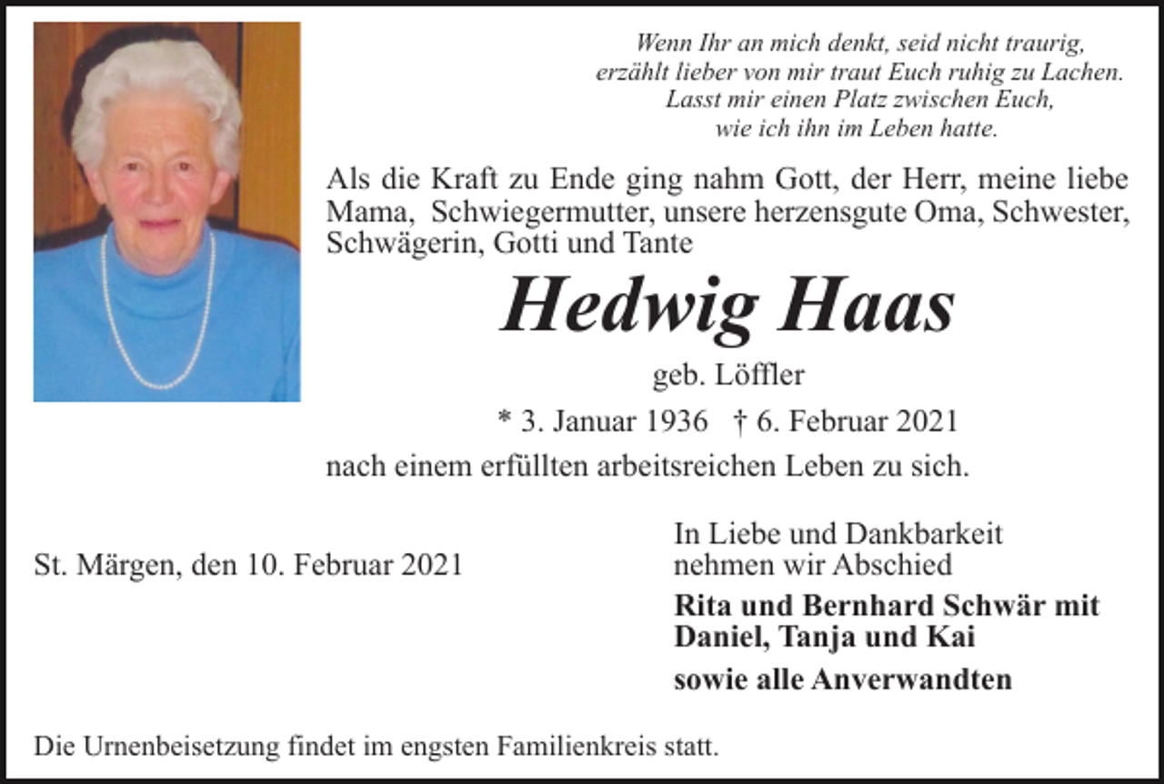 <p>Wenn Ihr an mich denkt, seid nicht traurig,<br />erzählt lieber von mir traut Euch ruhig zu Lachen.<br />Lasst mir einen Platz zwischen Euch,<br />wie ich ihn im Leben hatte.</p><p>Als die Kraft zu Ende ging nahm Gott, der Herr, meine liebe<br />Mama, Schwiegermutter, unsere herzensgute Oma, Schwester,<br />Schwägerin, Gotti und Tante</p><p>Hedwig Haas</p><p>geb. Löffler<br />* 3. Januar 1936 † 6. Februar 2021<br />nach einem erfüllten arbeitsreichen Leben zu sich.<br />St. Märgen, den 10. Februar 2021</p><p>In Liebe und Dankbarkeit<br />nehmen wir Abschied<br />Rita und Bernhard Schwär mit<br />Daniel, Tanja und Kai<br />sowie alle Anverwandten</p><p>Die Urnenbeisetzung findet im engsten Familienkreis statt.</p>