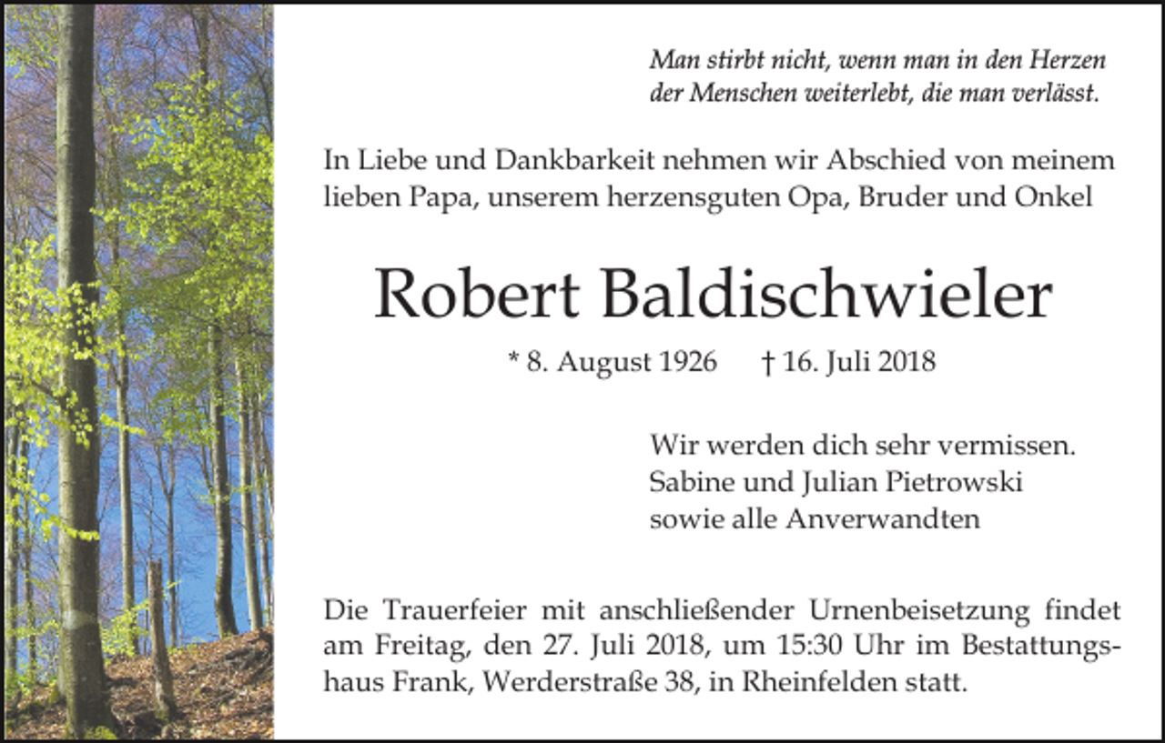 <p>Man stirbt nicht, wenn man in den Herzen<br />der Menschen weiterlebt, die man verlässt.</p><p>In Liebe und Dankbarkeit nehmen wir Abschied von meinem<br />lieben Papa, unserem herzensguten Opa, Bruder und Onkel</p><p>Robert Baldischwieler<br />* 8. August 1926</p><p>† 16. Juli 2018</p><p>Wir werden dich sehr vermissen.<br />Sabine und Julian Pietrowski<br />sowie alle Anverwandten<br />Die Trauerfeier mit anschließender Urnenbeisetzung findet<br />am Freitag, den 27. Juli 2018, um 15:30 Uhr im Bestattungshaus Frank, Werderstraße 38, in Rheinfelden statt.</p>